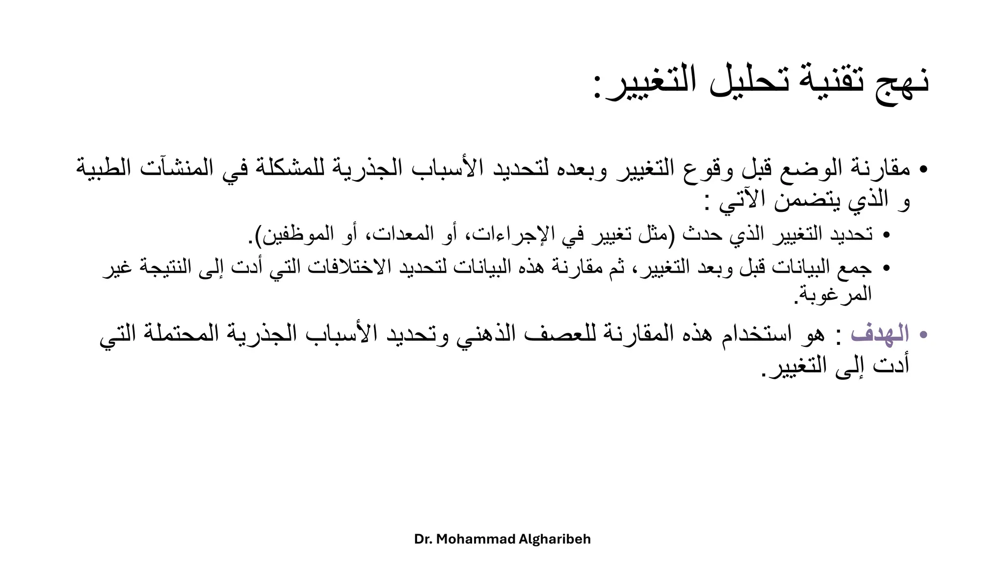 ‫التغيير‬ ‫تحليل‬ ‫تقنية‬ ‫نهج‬
:
•
‫مقارنة‬
‫الوضع‬
‫قبل‬
‫وقوع‬
‫التغيير‬
‫وبعده‬
‫لتحديد‬
‫األسباب‬
‫الجذرية‬
‫للمشكلة‬
‫في‬
‫المنشآت‬
‫الطبية‬
‫و‬
‫الذي‬
‫يتضمن‬
‫اآلتي‬
:
•
‫حدث‬ ‫الذي‬ ‫التغيير‬ ‫تحديد‬
(
‫الموظفين‬ ‫أو‬ ،‫المعدات‬ ‫أو‬ ،‫اإلجراءات‬ ‫في‬ ‫تغيير‬ ‫مثل‬
.)
•
‫إ‬ ‫أدت‬ ‫التي‬ ‫االختالفات‬ ‫لتحديد‬ ‫البيانات‬ ‫هذه‬ ‫مقارنة‬ ‫ثم‬ ،‫التغيير‬ ‫وبعد‬ ‫قبل‬ ‫البيانات‬ ‫جمع‬
‫غير‬ ‫النتيجة‬ ‫لى‬
‫المرغوبة‬
.
•
‫الهدف‬
:
‫المحتملة‬ ‫الجذرية‬ ‫األسباب‬ ‫وتحديد‬ ‫الذهني‬ ‫للعصف‬ ‫المقارنة‬ ‫هذه‬ ‫استخدام‬ ‫هو‬
‫التي‬
‫التغيير‬ ‫إلى‬ ‫أدت‬
.
Dr. Mohammad Algharibeh
 