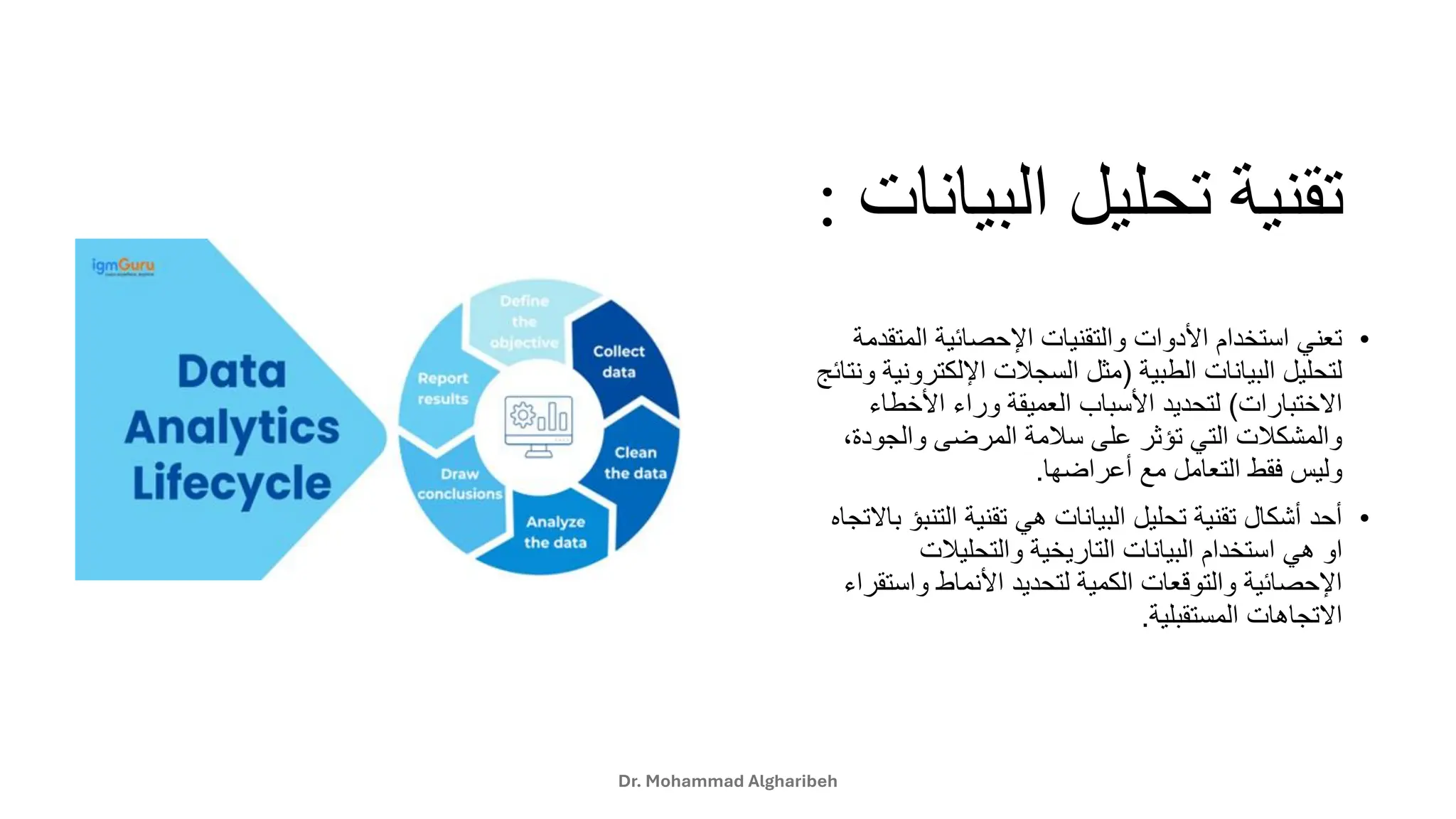 ‫البي‬ ‫تحليل‬ ‫تقنية‬
‫انات‬
:
•
‫المت‬ ‫اإلحصائية‬ ‫والتقنيات‬ ‫األدوات‬ ‫استخدام‬ ‫تعني‬
‫قدمة‬
‫الطبية‬ ‫البيانات‬ ‫لتحليل‬
(
‫اإللكتر‬ ‫السجالت‬ ‫مثل‬
‫ونتائج‬ ‫ونية‬
‫االختبارات‬
)
‫األخطاء‬ ‫وراء‬ ‫العميقة‬ ‫األسباب‬ ‫لتحديد‬
‫والجو‬ ‫المرضى‬ ‫سالمة‬ ‫على‬ ‫تؤثر‬ ‫التي‬ ‫والمشكالت‬
،‫دة‬
‫أعراضها‬ ‫مع‬ ‫التعامل‬ ‫فقط‬ ‫وليس‬
.
•
‫الت‬ ‫تقنية‬ ‫هي‬ ‫البيانات‬ ‫تحليل‬ ‫تقنية‬ ‫أشكال‬ ‫أحد‬
‫باالتجاه‬ ‫نبؤ‬
‫ا‬ ‫هي‬ ‫او‬
‫والتحليالت‬ ‫التاريخية‬ ‫البيانات‬ ‫ستخدام‬
‫واس‬ ‫األنماط‬ ‫لتحديد‬ ‫الكمية‬ ‫والتوقعات‬ ‫اإلحصائية‬
‫تقراء‬
‫المستقبلية‬ ‫االتجاهات‬
.
Dr. Mohammad Algharibeh
 