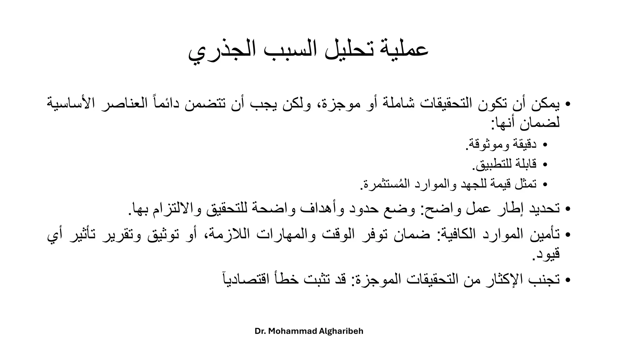‫الجذري‬ ‫السبب‬ ‫تحليل‬ ‫عملية‬
•
‫يمكن‬
‫أن‬
‫تكون‬
‫التحقيقات‬
‫شاملة‬
‫أو‬
،‫موجزة‬
‫ولكن‬
‫يجب‬
‫أن‬
‫تتضمن‬
ً
‫ا‬‫ا‬‫دائم‬
‫العناصر‬
‫األساسية‬
‫لضمان‬
‫أنها‬
:
•
‫دقيقة‬
‫وموثوقة‬
.
•
‫قابلة‬
‫للتطبيق‬
.
•
‫تمثل‬
‫قيمة‬
‫للجهد‬
‫والموارد‬
‫ستثمرة‬ُ‫م‬‫ال‬
.
•
‫تحديد‬
‫إطار‬
‫عمل‬
‫واضح‬
:
‫وضع‬
‫حدود‬
‫وأهداف‬
‫واضحة‬
‫للتحقيق‬
‫وااللتزام‬
‫بها‬
.
•
‫تأمين‬
‫الموارد‬
‫الكافية‬
:
‫ضمان‬
‫توفر‬
‫الوقت‬
‫والمهارات‬
،‫اللزمة‬
‫أو‬
‫توثيق‬
‫وتقرير‬
‫ت‬
‫أثير‬
‫أي‬
‫قيود‬
.
•
‫تجنب‬
‫اإلكثار‬
‫من‬
‫التحقيقات‬
‫الموجزة‬
:
‫قد‬
‫تثبت‬
‫خطأ‬
‫اقتصاديآ‬
Dr. Mohammad Algharibeh
 