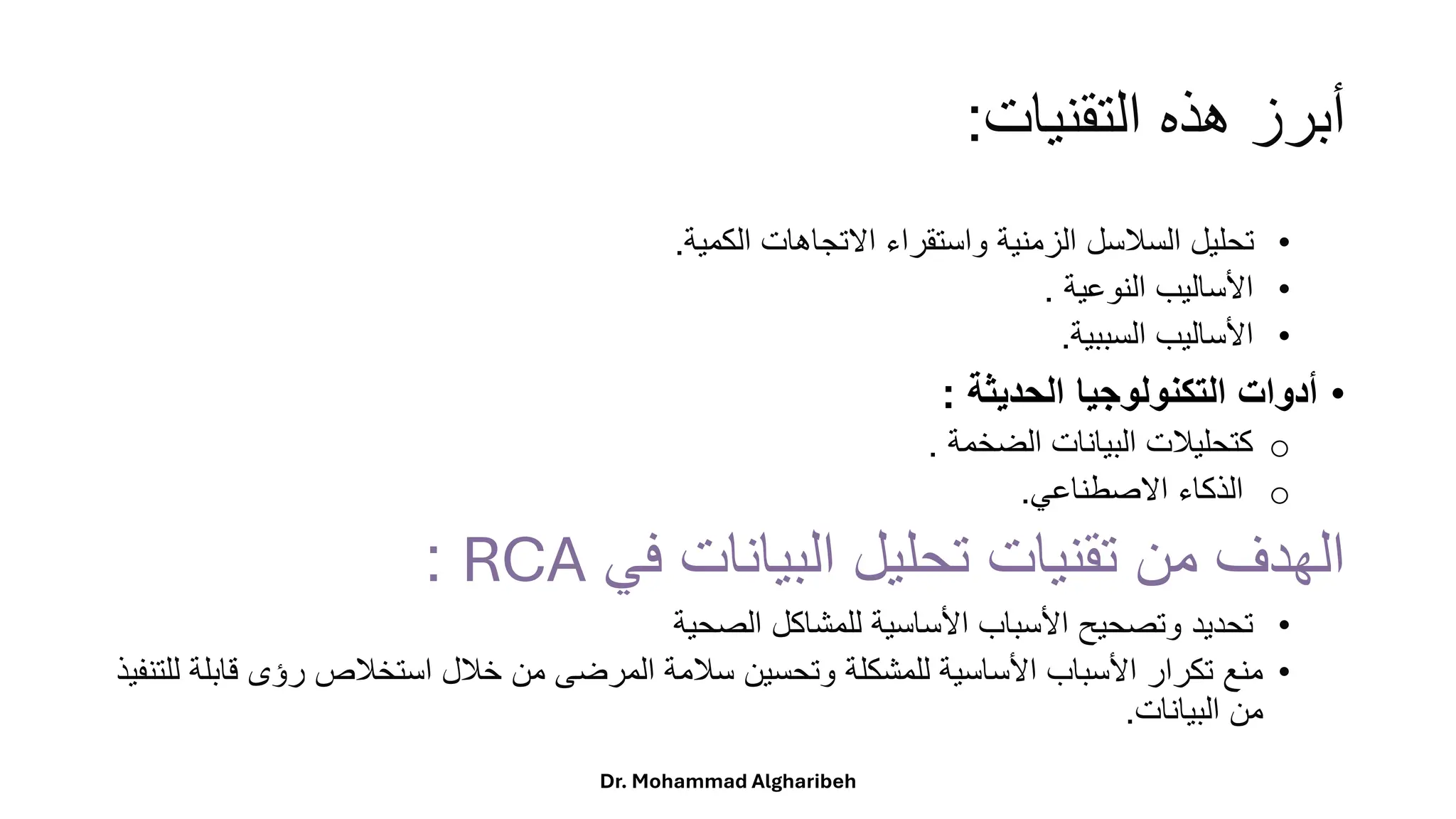 ‫التقنيات‬ ‫هذه‬ ‫أبرز‬
:
•
‫الكمية‬ ‫االتجاهات‬ ‫واستقراء‬ ‫الزمنية‬ ‫السالسل‬ ‫تحليل‬
.
•
‫النوعية‬ ‫األساليب‬
.
•
‫السببية‬ ‫األساليب‬
.
•
‫الحديثة‬ ‫التكنولوجيا‬ ‫أدوات‬
:
o
‫الضخمة‬ ‫البيانات‬ ‫كتحليالت‬
.
o
‫االصطناعي‬ ‫الذكاء‬
.
‫في‬ ‫البيانات‬ ‫تحليل‬ ‫تقنيات‬ ‫من‬ ‫الهدف‬
RCA
:
•
‫الصحية‬ ‫للمشاكل‬ ‫األساسية‬ ‫األسباب‬ ‫وتصحيح‬ ‫تحديد‬
•
‫ق‬ ‫رؤى‬ ‫استخالص‬ ‫خالل‬ ‫من‬ ‫المرضى‬ ‫سالمة‬ ‫وتحسين‬ ‫للمشكلة‬ ‫األساسية‬ ‫األسباب‬ ‫تكرار‬ ‫منع‬
‫للتنفيذ‬ ‫ابلة‬
‫البيانات‬ ‫من‬
.
Dr. Mohammad Algharibeh
 