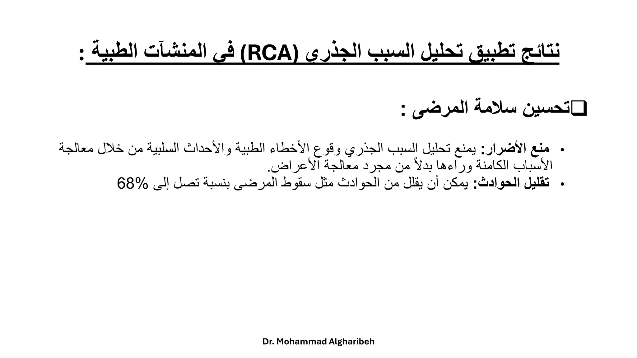 ‫الجذري‬ ‫السبب‬ ‫تحليل‬ ‫تطبيق‬ ‫نتائج‬
(RCA)
‫الطبية‬ ‫المنشآت‬ ‫في‬
:
❑
‫ت‬
‫المرضى‬ ‫سالمة‬ ‫حسين‬
:
•
‫األضرار‬ ‫منع‬
:
‫خالل‬ ‫من‬ ‫السلبية‬ ‫واألحداث‬ ‫الطبية‬ ‫األخطاء‬ ‫وقوع‬ ‫الجذري‬ ‫السبب‬ ‫تحليل‬ ‫يمنع‬
‫معالجة‬
‫األعراض‬ ‫معالجة‬ ‫مجرد‬ ‫من‬ ً‫ال‬‫بد‬ ‫وراءها‬ ‫الكامنة‬ ‫األسباب‬
.
•
‫الحوادث‬ ‫تقليل‬
:
‫إلى‬ ‫تصل‬ ‫بنسبة‬ ‫المرضى‬ ‫سقوط‬ ‫مثل‬ ‫الحوادث‬ ‫من‬ ‫يقلل‬ ‫أن‬ ‫يمكن‬
68%
Dr. Mohammad Algharibeh
 