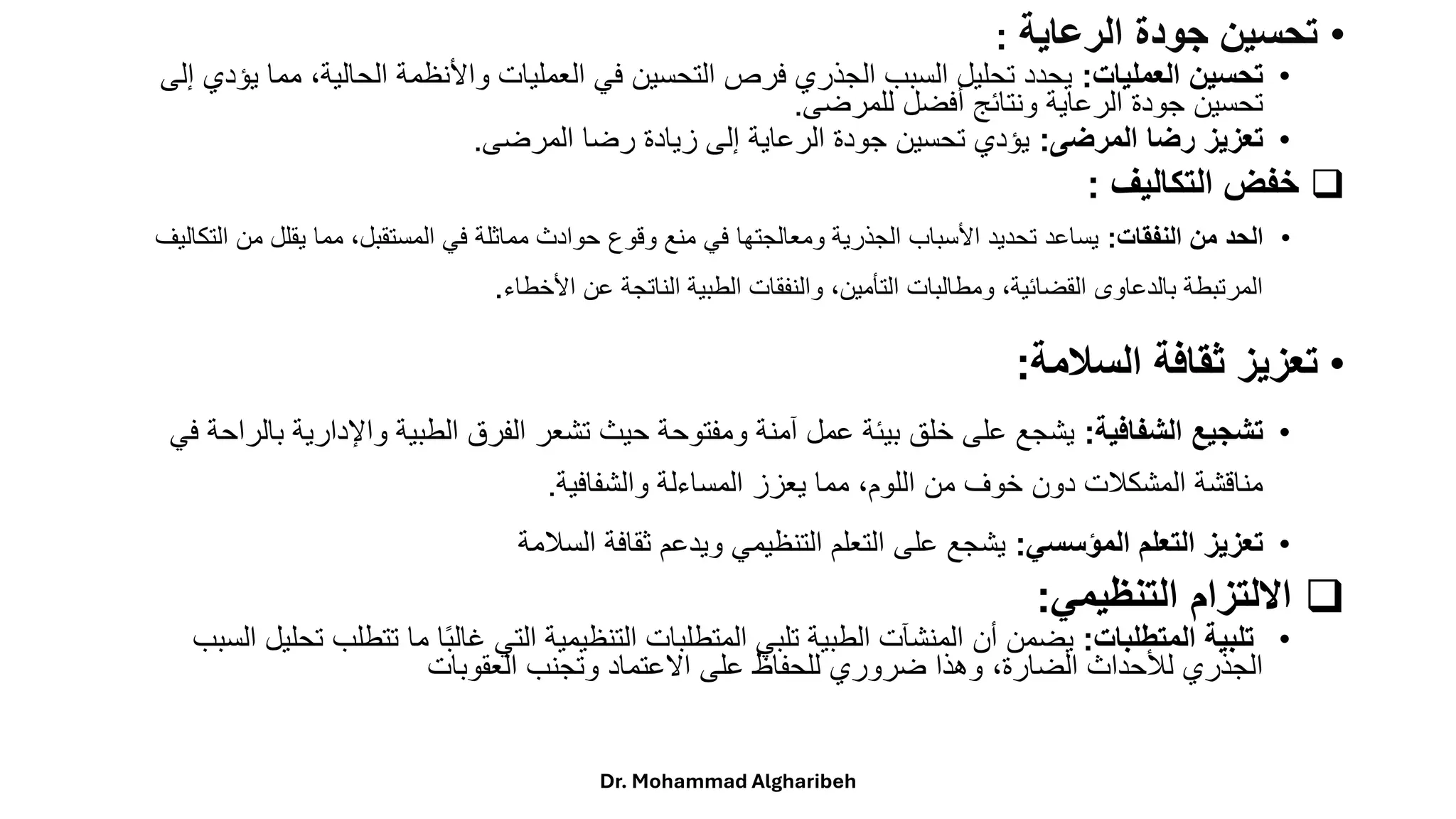 •
‫الرعاية‬ ‫جودة‬ ‫تحسين‬
:
•
‫العمليات‬ ‫تحسين‬
:
‫مم‬ ،‫الحالية‬ ‫واألنظمة‬ ‫العمليات‬ ‫في‬ ‫التحسين‬ ‫فرص‬ ‫الجذري‬ ‫السبب‬ ‫تحليل‬ ‫يحدد‬
‫إلى‬ ‫يؤدي‬ ‫ا‬
‫للمرضى‬ ‫أفضل‬ ‫ونتائج‬ ‫الرعاية‬ ‫جودة‬ ‫تحسين‬
.
•
‫المرضى‬ ‫رضا‬ ‫تعزيز‬
:
‫المرضى‬ ‫رضا‬ ‫زيادة‬ ‫إلى‬ ‫الرعاية‬ ‫جودة‬ ‫تحسين‬ ‫يؤدي‬
.
❑
‫التكاليف‬ ‫خفض‬
:
•
‫النفقات‬ ‫من‬ ‫الحد‬
:
‫من‬ ‫يقلل‬ ‫مما‬ ،‫المستقبل‬ ‫في‬ ‫مماثلة‬ ‫حوادث‬ ‫وقوع‬ ‫منع‬ ‫في‬ ‫ومعالجتها‬ ‫الجذرية‬ ‫األسباب‬ ‫تحديد‬ ‫يساعد‬
‫التكاليف‬
‫األخطاء‬ ‫عن‬ ‫الناتجة‬ ‫الطبية‬ ‫والنفقات‬ ،‫التأمين‬ ‫ومطالبات‬ ،‫القضائية‬ ‫بالدعاوى‬ ‫المرتبطة‬
.
•
‫السالمة‬ ‫ثقافة‬ ‫تعزيز‬
:
•
‫الشفافية‬ ‫تشجيع‬
:
‫واإلدارية‬ ‫الطبية‬ ‫الفرق‬ ‫تشعر‬ ‫حيث‬ ‫ومفتوحة‬ ‫آمنة‬ ‫عمل‬ ‫بيئة‬ ‫خلق‬ ‫على‬ ‫يشجع‬
‫في‬ ‫بالراحة‬
‫والشفافية‬ ‫المساءلة‬ ‫يعزز‬ ‫مما‬ ،‫اللوم‬ ‫من‬ ‫خوف‬ ‫دون‬ ‫المشكالت‬ ‫مناقشة‬
.
•
‫المؤسسي‬ ‫التعلم‬ ‫تعزيز‬
:
‫السالمة‬ ‫ثقافة‬ ‫ويدعم‬ ‫التنظيمي‬ ‫التعلم‬ ‫على‬ ‫يشجع‬
❑
‫التنظيمي‬ ‫االلتزام‬
:
•
‫المتطلبات‬ ‫تلبية‬
:
‫تتط‬ ‫ما‬ ‫ا‬ً‫ب‬‫غال‬ ‫التي‬ ‫التنظيمية‬ ‫المتطلبات‬ ‫تلبي‬ ‫الطبية‬ ‫المنشآت‬ ‫أن‬ ‫يضمن‬
‫السبب‬ ‫تحليل‬ ‫لب‬
‫العقوبات‬ ‫وتجنب‬ ‫االعتماد‬ ‫على‬ ‫للحفاظ‬ ‫ضروري‬ ‫وهذا‬ ،‫الضارة‬ ‫لألحداث‬ ‫الجذري‬
Dr. Mohammad Algharibeh
 