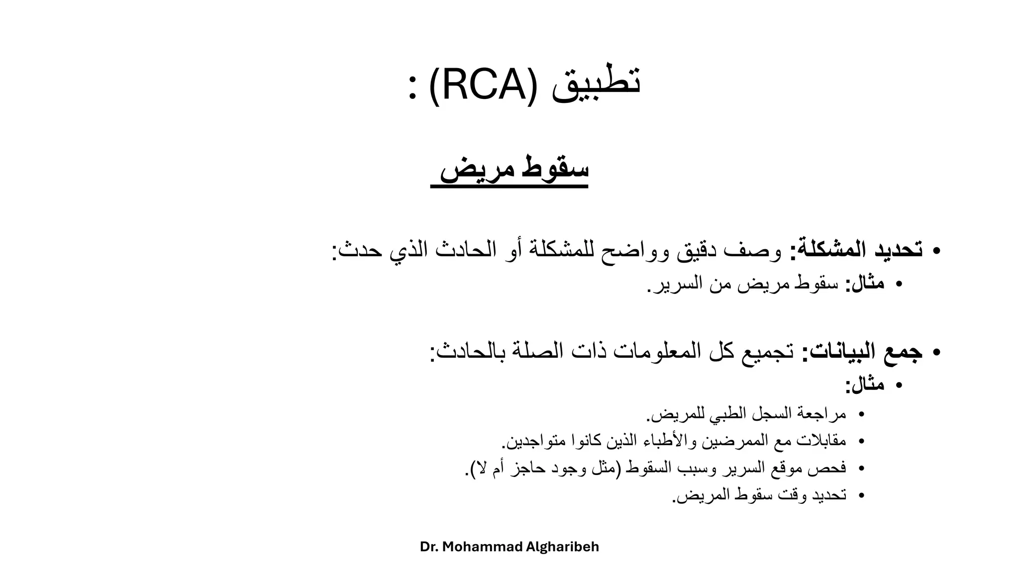 ‫تطبيق‬
: (RCA)
‫مريض‬ ‫سقوط‬
•
‫المشكلة‬ ‫تحديد‬
:
‫حدث‬ ‫الذي‬ ‫الحادث‬ ‫أو‬ ‫للمشكلة‬ ‫وواضح‬ ‫دقيق‬ ‫وصف‬
:
•
‫مثال‬
:
‫السرير‬ ‫من‬ ‫مريض‬ ‫سقوط‬
.
•
‫البيانات‬ ‫جمع‬
:
‫بالحادث‬ ‫الصلة‬ ‫ذات‬ ‫المعلومات‬ ‫كل‬ ‫تجميع‬
:
•
‫مثال‬
:
•
‫للمريض‬ ‫الطبي‬ ‫السجل‬ ‫مراجعة‬
.
•
‫متواجدين‬ ‫كانوا‬ ‫الذين‬ ‫واألطباء‬ ‫الممرضين‬ ‫مع‬ ‫مقابالت‬
.
•
‫السقوط‬ ‫وسبب‬ ‫السرير‬ ‫موقع‬ ‫فحص‬
(
‫ال‬ ‫أم‬ ‫حاجز‬ ‫وجود‬ ‫مثل‬
.)
•
‫المريض‬ ‫سقوط‬ ‫وقت‬ ‫تحديد‬
.
Dr. Mohammad Algharibeh
 