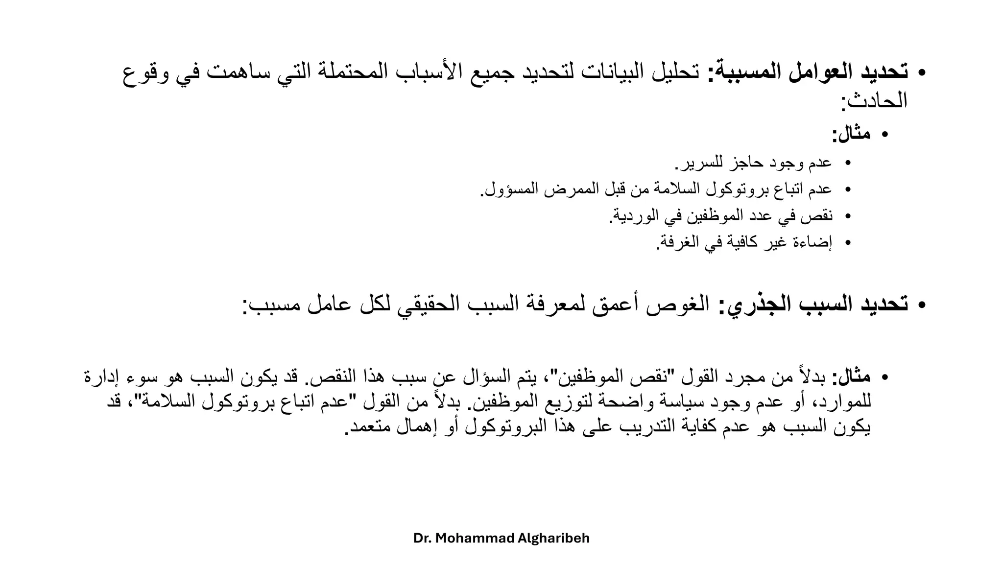 •
‫المسببة‬ ‫العوامل‬ ‫تحديد‬
:
‫ساهمت‬ ‫التي‬ ‫المحتملة‬ ‫األسباب‬ ‫جميع‬ ‫لتحديد‬ ‫البيانات‬ ‫تحليل‬
‫وقوع‬ ‫في‬
‫الحادث‬
:
•
‫مثال‬
:
•
‫للسرير‬ ‫حاجز‬ ‫وجود‬ ‫عدم‬
.
•
‫المسؤول‬ ‫الممرض‬ ‫قبل‬ ‫من‬ ‫السالمة‬ ‫بروتوكول‬ ‫اتباع‬ ‫عدم‬
.
•
‫الوردية‬ ‫في‬ ‫الموظفين‬ ‫عدد‬ ‫في‬ ‫نقص‬
.
•
‫الغرفة‬ ‫في‬ ‫كافية‬ ‫غير‬ ‫إضاءة‬
.
•
‫الجذري‬ ‫السبب‬ ‫تحديد‬
:
‫مسبب‬ ‫عامل‬ ‫لكل‬ ‫الحقيقي‬ ‫السبب‬ ‫لمعرفة‬ ‫أعمق‬ ‫الغوص‬
:
•
‫مثال‬
:
‫القول‬ ‫مجرد‬ ‫من‬ ً‫ال‬‫بد‬
"
‫الموظفين‬ ‫نقص‬
"
‫النقص‬ ‫هذا‬ ‫سبب‬ ‫عن‬ ‫السؤال‬ ‫يتم‬ ،
.
‫هو‬ ‫السبب‬ ‫يكون‬ ‫قد‬
‫إدارة‬ ‫سوء‬
‫الموظفين‬ ‫لتوزيع‬ ‫واضحة‬ ‫سياسة‬ ‫وجود‬ ‫عدم‬ ‫أو‬ ،‫للموارد‬
.
‫القول‬ ‫من‬ ً‫ال‬‫بد‬
"
‫السال‬ ‫بروتوكول‬ ‫اتباع‬ ‫عدم‬
‫مة‬
"
‫قد‬ ،
‫متعمد‬ ‫إهمال‬ ‫أو‬ ‫البروتوكول‬ ‫هذا‬ ‫على‬ ‫التدريب‬ ‫كفاية‬ ‫عدم‬ ‫هو‬ ‫السبب‬ ‫يكون‬
.
Dr. Mohammad Algharibeh
 