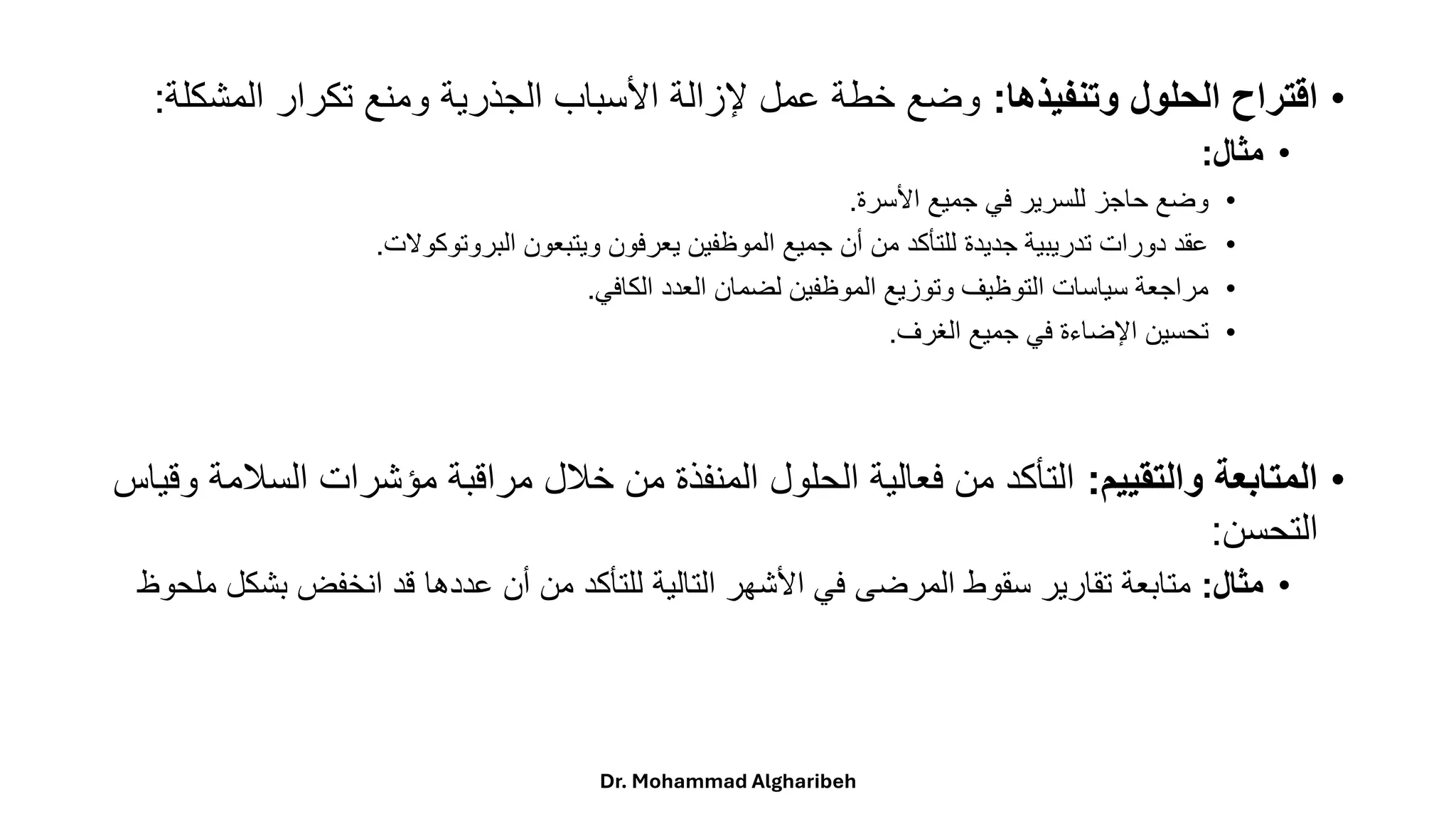 •
‫وتنفيذها‬ ‫الحلول‬ ‫اقتراح‬
:
‫المش‬ ‫تكرار‬ ‫ومنع‬ ‫الجذرية‬ ‫األسباب‬ ‫إلزالة‬ ‫عمل‬ ‫خطة‬ ‫وضع‬
‫كلة‬
:
•
‫مثال‬
:
•
‫األسرة‬ ‫جميع‬ ‫في‬ ‫للسرير‬ ‫حاجز‬ ‫وضع‬
.
•
‫البروتوكوالت‬ ‫ويتبعون‬ ‫يعرفون‬ ‫الموظفين‬ ‫جميع‬ ‫أن‬ ‫من‬ ‫للتأكد‬ ‫جديدة‬ ‫تدريبية‬ ‫دورات‬ ‫عقد‬
.
•
‫الكافي‬ ‫العدد‬ ‫لضمان‬ ‫الموظفين‬ ‫وتوزيع‬ ‫التوظيف‬ ‫سياسات‬ ‫مراجعة‬
.
•
‫الغرف‬ ‫جميع‬ ‫في‬ ‫اإلضاءة‬ ‫تحسين‬
.
•
‫والتقييم‬ ‫المتابعة‬
:
‫الس‬ ‫مؤشرات‬ ‫مراقبة‬ ‫خالل‬ ‫من‬ ‫المنفذة‬ ‫الحلول‬ ‫فعالية‬ ‫من‬ ‫التأكد‬
‫وقياس‬ ‫المة‬
‫التحسن‬
:
•
‫مثال‬
:
‫بش‬ ‫انخفض‬ ‫قد‬ ‫عددها‬ ‫أن‬ ‫من‬ ‫للتأكد‬ ‫التالية‬ ‫األشهر‬ ‫في‬ ‫المرضى‬ ‫سقوط‬ ‫تقارير‬ ‫متابعة‬
‫ملحوظ‬ ‫كل‬
Dr. Mohammad Algharibeh
 
