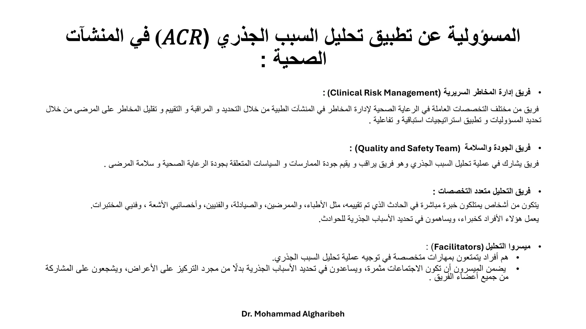 ‫الجذري‬ ‫السبب‬ ‫تحليل‬ ‫تطبيق‬ ‫عن‬ ‫المسؤولية‬
(
𝑅
𝐶
𝐴
)
‫المنشآت‬ ‫في‬
‫الصحية‬
:
•
‫السريرية‬ ‫المخاطر‬ ‫إدارة‬ ‫فريق‬
(
(Clinical Risk Management
:
‫تقلي‬ ‫و‬ ‫التقييم‬ ‫و‬ ‫المراقبة‬ ‫و‬ ‫التحديد‬ ‫خالل‬ ‫من‬ ‫الطبية‬ ‫المنشآت‬ ‫في‬ ‫المخاطر‬ ‫إلدارة‬ ‫الصحية‬ ‫الرعاية‬ ‫في‬ ‫العاملة‬ ‫التخصصات‬ ‫مختلف‬ ‫من‬ ‫فريق‬
‫ا‬ ‫ل‬
‫ع‬ ‫لمخاطر‬
‫خالل‬ ‫من‬ ‫المرضى‬ ‫لى‬
‫تفاعلية‬ ‫و‬ ‫استباقية‬ ‫استراتيجيات‬ ‫تطبيق‬ ‫و‬ ‫المسؤوليات‬ ‫تحديد‬
.
•
‫والسالمة‬ ‫الجودة‬ ‫فريق‬
Quality and Safety Team)
: )
‫سالمة‬ ‫و‬ ‫الصحية‬ ‫الرعاية‬ ‫بجودة‬ ‫المتعلقة‬ ‫السياسات‬ ‫و‬ ‫الممارسات‬ ‫جودة‬ ‫يقيم‬ ‫و‬ ‫يراقب‬ ‫فريق‬ ‫وهو‬ ‫الجذري‬ ‫السبب‬ ‫تحليل‬ ‫عملية‬ ‫في‬ ‫يشارك‬ ‫فريق‬
‫الم‬
‫رضى‬
.
•
‫التخصصات‬ ‫متعدد‬ ‫التحليل‬ ‫فريق‬
:
‫و‬ ، ‫األشعة‬ ‫وأخصائيي‬ ،‫والفنيين‬ ،‫والصيادلة‬ ،‫والممرضين‬ ،‫األطباء‬ ‫مثل‬ ،‫تقييمه‬ ‫تم‬ ‫الذي‬ ‫الحادث‬ ‫في‬ ‫مباشرة‬ ‫خبرة‬ ‫يمتلكون‬ ‫أشخاص‬ ‫من‬ ‫يتكون‬
‫فني‬
‫ال‬ ‫ي‬
‫مختبرات‬
.
‫للحوادث‬ ‫الجذرية‬ ‫األسباب‬ ‫تحديد‬ ‫في‬ ‫ويساهمون‬ ،‫كخبراء‬ ‫األفراد‬ ‫هؤالء‬ ‫يعمل‬
.
•
‫التحليل‬ ‫ميسروا‬
Facilitators)
: )
•
‫الجذري‬ ‫السبب‬ ‫تحليل‬ ‫عملية‬ ‫توجيه‬ ‫في‬ ‫متخصصة‬ ‫بمهارات‬ ‫يتمتعون‬ ‫أفراد‬ ‫هم‬
.
•
‫ع‬ ‫ويشجعون‬ ،‫األعراض‬ ‫على‬ ‫التركيز‬ ‫مجرد‬ ‫من‬ ً
‫بدال‬ ‫الجذرية‬ ‫األسباب‬ ‫تحديد‬ ‫في‬ ‫ويساعدون‬ ،‫مثمرة‬ ‫االجتماعات‬ ‫تكون‬ ‫أن‬ ‫الميسرون‬ ‫يضمن‬
‫المشار‬ ‫لى‬
‫كة‬
‫الفريق‬ ‫أعضاء‬ ‫جميع‬ ‫من‬
.
Dr. Mohammad Algharibeh
 