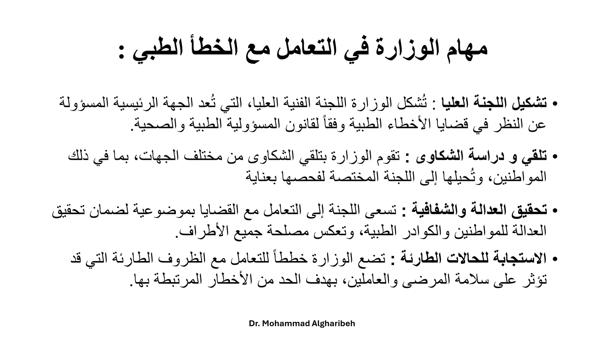 ‫الطبي‬ ‫الخطأ‬ ‫مع‬ ‫التعامل‬ ‫في‬ ‫الوزارة‬ ‫مهام‬
:
•
‫العليا‬ ‫اللجنة‬ ‫تشكيل‬
:
‫ا‬ ‫الجهة‬ ‫عد‬ُ‫ت‬ ‫التي‬ ،‫العليا‬ ‫الفنية‬ ‫اللجنة‬ ‫الوزارة‬ ‫شكل‬ُ‫ت‬
‫المسؤولة‬ ‫لرئيسية‬
‫والصحية‬ ‫الطبية‬ ‫المسؤولية‬ ‫لقانون‬ ً‫ا‬‫وفق‬ ‫الطبية‬ ‫األخطاء‬ ‫قضايا‬ ‫في‬ ‫النظر‬ ‫عن‬
.
•
‫الشكاوى‬ ‫دراسة‬ ‫و‬ ‫تلقي‬
:
‫ف‬ ‫بما‬ ،‫الجهات‬ ‫مختلف‬ ‫من‬ ‫الشكاوى‬ ‫بتلقي‬ ‫الوزارة‬ ‫تقوم‬
‫ذلك‬ ‫ي‬
‫بعناية‬ ‫لفحصها‬ ‫المختصة‬ ‫اللجنة‬ ‫إلى‬ ‫حيلها‬ُ‫ت‬‫و‬ ،‫المواطنين‬
•
‫والشفافية‬ ‫العدالة‬ ‫تحقيق‬
:
‫ل‬ ‫بموضوعية‬ ‫القضايا‬ ‫مع‬ ‫التعامل‬ ‫إلى‬ ‫اللجنة‬ ‫تسعى‬
‫تحقيق‬ ‫ضمان‬
‫األطراف‬ ‫جميع‬ ‫مصلحة‬ ‫وتعكس‬ ،‫الطبية‬ ‫والكوادر‬ ‫للمواطنين‬ ‫العدالة‬
.
•
‫الطارئة‬ ‫للحاالت‬ ‫االستجابة‬
:
‫الت‬ ‫الطارئة‬ ‫الظروف‬ ‫مع‬ ‫للتعامل‬ ً‫ا‬‫خطط‬ ‫الوزارة‬ ‫تضع‬
‫قد‬ ‫ي‬
‫بها‬ ‫المرتبطة‬ ‫األخطار‬ ‫من‬ ‫الحد‬ ‫بهدف‬ ،‫والعاملين‬ ‫المرضى‬ ‫سالمة‬ ‫على‬ ‫تؤثر‬
.
Dr. Mohammad Algharibeh
 