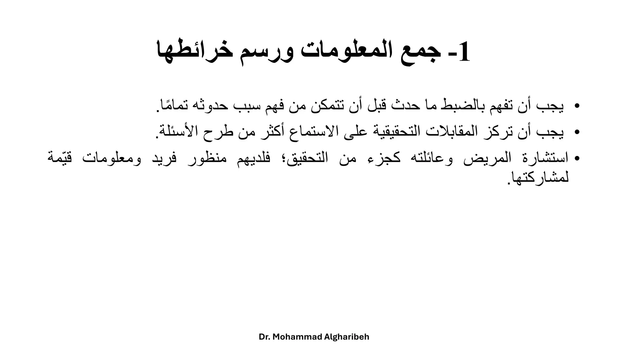 1
-
‫خرائطها‬ ‫ورسم‬ ‫المعلومات‬ ‫جمع‬
•
‫يجب‬
‫أن‬
‫تفهم‬
‫بالضبط‬
‫ما‬
‫حدث‬
‫قبل‬
‫أن‬
‫تتمكن‬
‫من‬
‫فهم‬
‫سبب‬
‫حدوثه‬
‫ا‬‫ا‬‫م‬‫تما‬
.
•
‫يجب‬
‫أن‬
‫تركز‬
‫المقابلت‬
‫التحقيقية‬
‫على‬
‫االستماع‬
‫أكثر‬
‫من‬
‫طرح‬
‫األسئلة‬
.
•
‫استشارة‬
‫المريض‬
‫وعائلته‬
‫كجزء‬
‫من‬
‫التحقيق؛‬
‫فلديهم‬
‫منظور‬
‫فريد‬
‫ومعلومات‬
ً
‫قي‬
‫مة‬
‫لمشاركتها‬
.
Dr. Mohammad Algharibeh
 