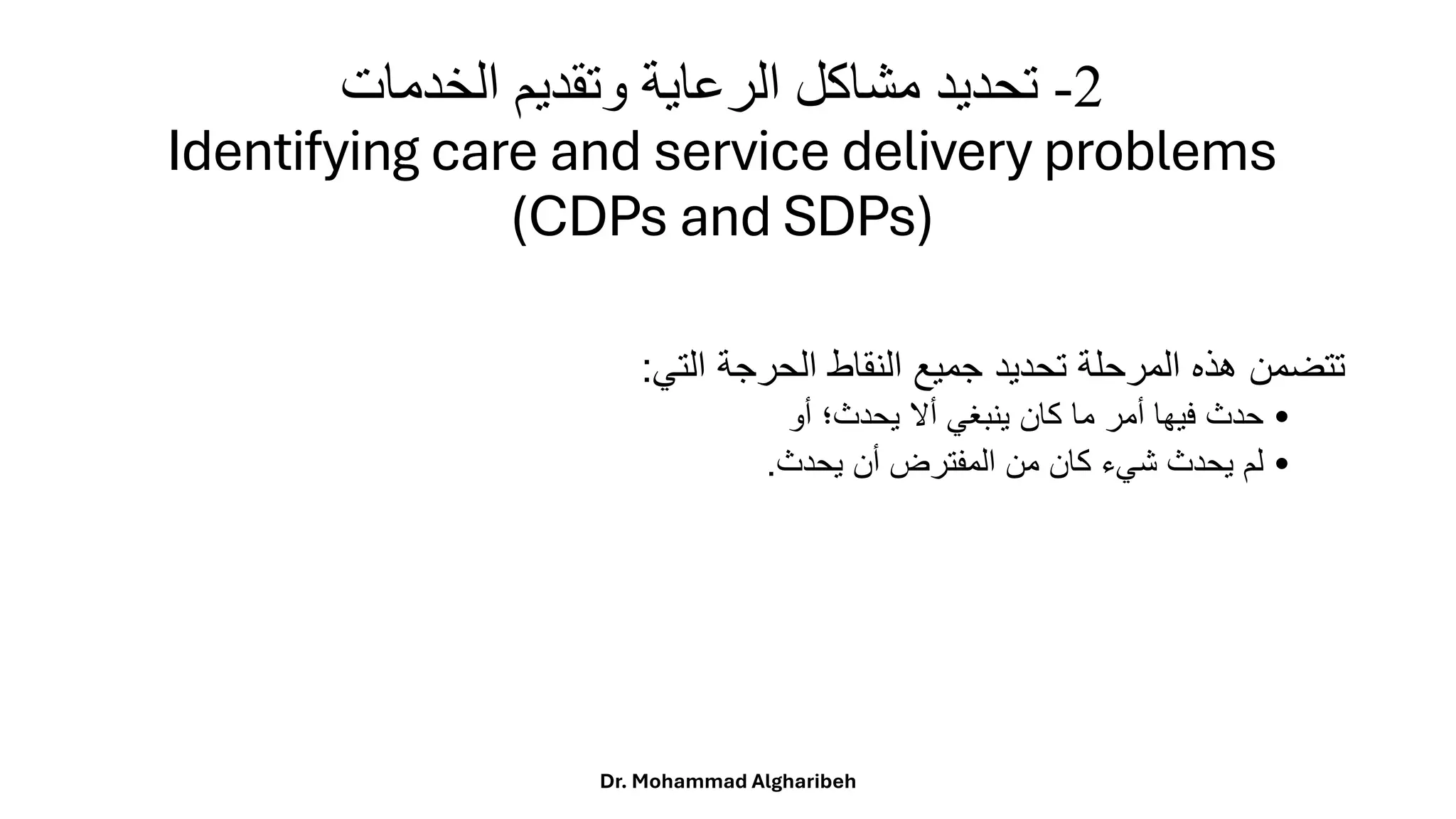 2
-
‫الخدمات‬ ‫وتقديم‬ ‫الرعاية‬ ‫مشاكل‬ ‫تحديد‬
Identifying care and service delivery problems
(CDPs and SDPs)
‫تتضمن‬
‫هذه‬
‫المرحلة‬
‫تحديد‬
‫جميع‬
‫النقاط‬
‫الحرجة‬
‫التي‬
:
•
‫حدث‬
‫فيها‬
‫أمر‬
‫ما‬
‫كان‬
‫ينبغي‬
‫أال‬
‫يحدث؛‬
‫أو‬
•
‫لم‬
‫يحدث‬
‫شيء‬
‫كان‬
‫من‬
‫المفترض‬
‫أن‬
‫يحدث‬
.
Dr. Mohammad Algharibeh
 