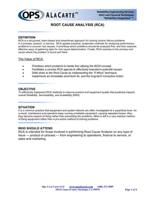 ROOT CAUSE ANALYSIS (RCA)


DEFINITION
RCA is a structured, team-based and streamlined approach for solving chronic failure problems
in a process, product, or service. RCA applies practical, systematic methods for analyzing performance
problems to uncover root causes. It prioritizes which problems should be analyzed first, and then explores
effective ways of gathering data for root cause determination. Finally, RCA resolves to the primary root
cause where the problem is found and fixed.

The Value of RCA:

   •        Prioritizes which problems to tackle first utilizing the 80/20 concept
   •        Facilitates a concise RCA agenda to effectively brainstorm potential causes
   •        Drills down to the Root Cause by implementing the “5 Whys” technique
   •        Implements an immediate short-term fix, and the long-term Corrective Action



OBJECTIVE
To effectively implement RCA methods to improve product and equipment quality that positively impacts
overall Reliability, Serviceability, and Availability (RAS).



SITUATION
It is a common practice that equipment and system failures are often investigated at a superficial level. As
a result, maintainers and operators keep running unreliable equipment, causing repeated losses. Also,
they become experts at fixing rather than preventing the problems. What is left is a very reactive method
of fixing equipment rather than a pro-active method of solving problems


WHO SHOULD ATTEND
RCA is intended for those involved in performing Root Cause Analysis on any type of
issue — product or process — from engineering to operations, finance to service, or
sales and marketing.




                     Ops A La Carte LLC    www.opsalacarte.com     (408) 472-3889
                                20151 Guava Court, Saratoga, CA 95070                            Page 1 of 4
 