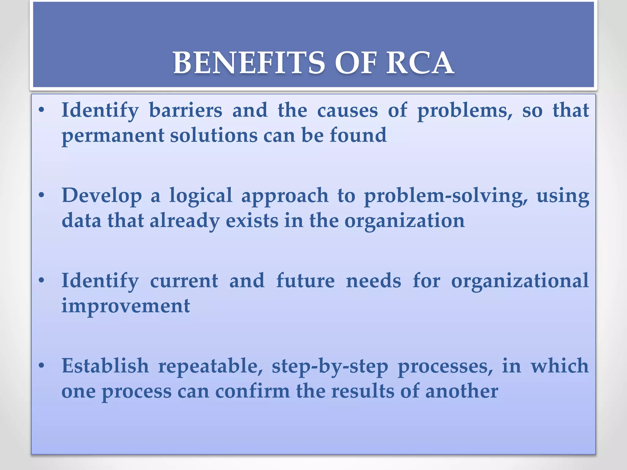 BENEFITS OF RCA
• Identify barriers and the causes of problems, so that
permanent solutions can be found
• Develop a logical approach to problem-solving, using
data that already exists in the organization
• Identify current and future needs for organizational
improvement
• Establish repeatable, step-by-step processes, in which
one process can confirm the results of another
 