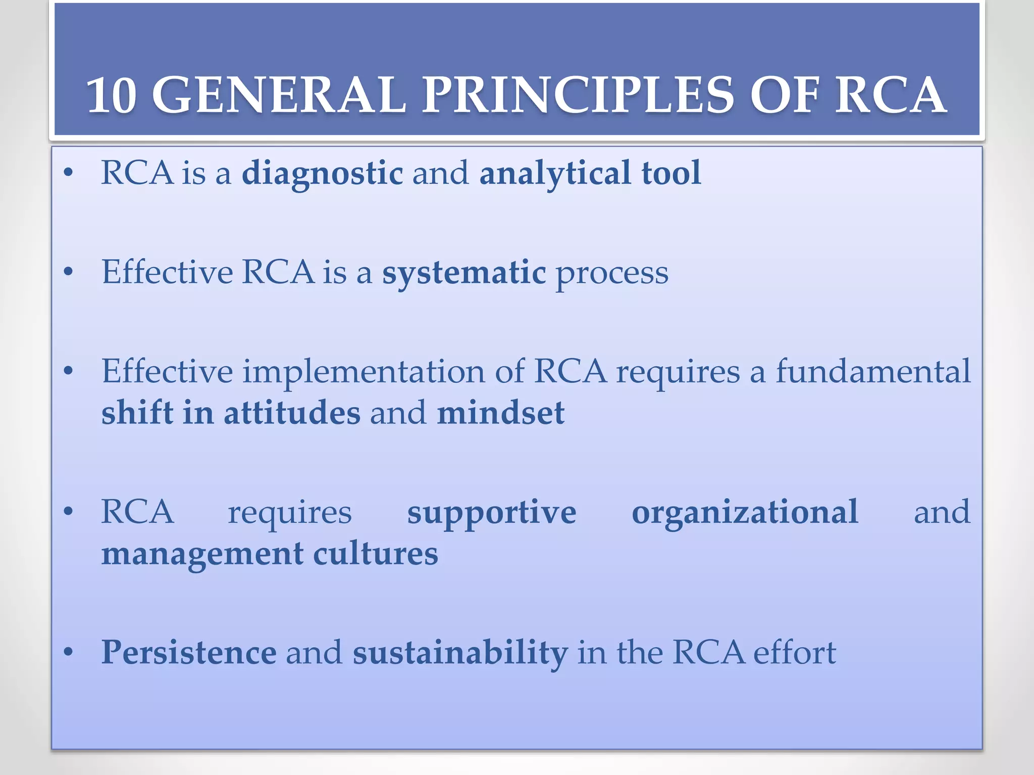 10 GENERAL PRINCIPLES OF RCA
• RCA is a diagnostic and analytical tool
• Effective RCA is a systematic process
• Effective implementation of RCA requires a fundamental
shift in attitudes and mindset
• RCA requires supportive organizational and
management cultures
• Persistence and sustainability in the RCA effort
 