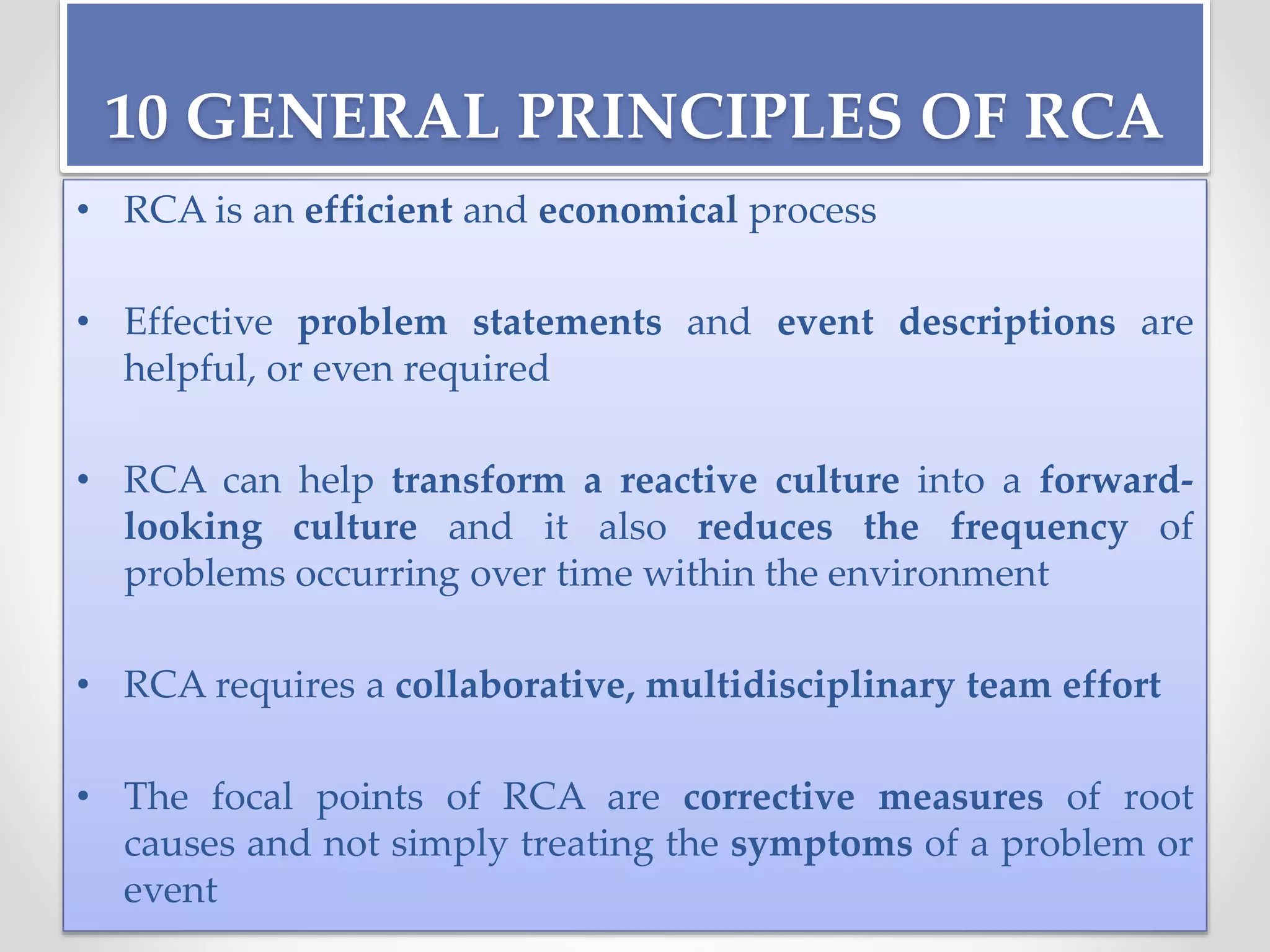 10 GENERAL PRINCIPLES OF RCA
• RCA is an efficient and economical process
• Effective problem statements and event descriptions are
helpful, or even required
• RCA can help transform a reactive culture into a forward-
looking culture and it also reduces the frequency of
problems occurring over time within the environment
• RCA requires a collaborative, multidisciplinary team effort
• The focal points of RCA are corrective measures of root
causes and not simply treating the symptoms of a problem or
event
 