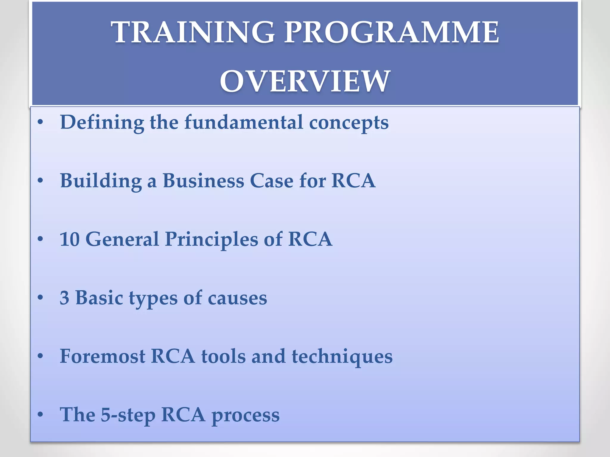 TRAINING PROGRAMME
OVERVIEW
• Defining the fundamental concepts
• Building a Business Case for RCA
• 10 General Principles of RCA
• 3 Basic types of causes
• Foremost RCA tools and techniques
• The 5-step RCA process
 