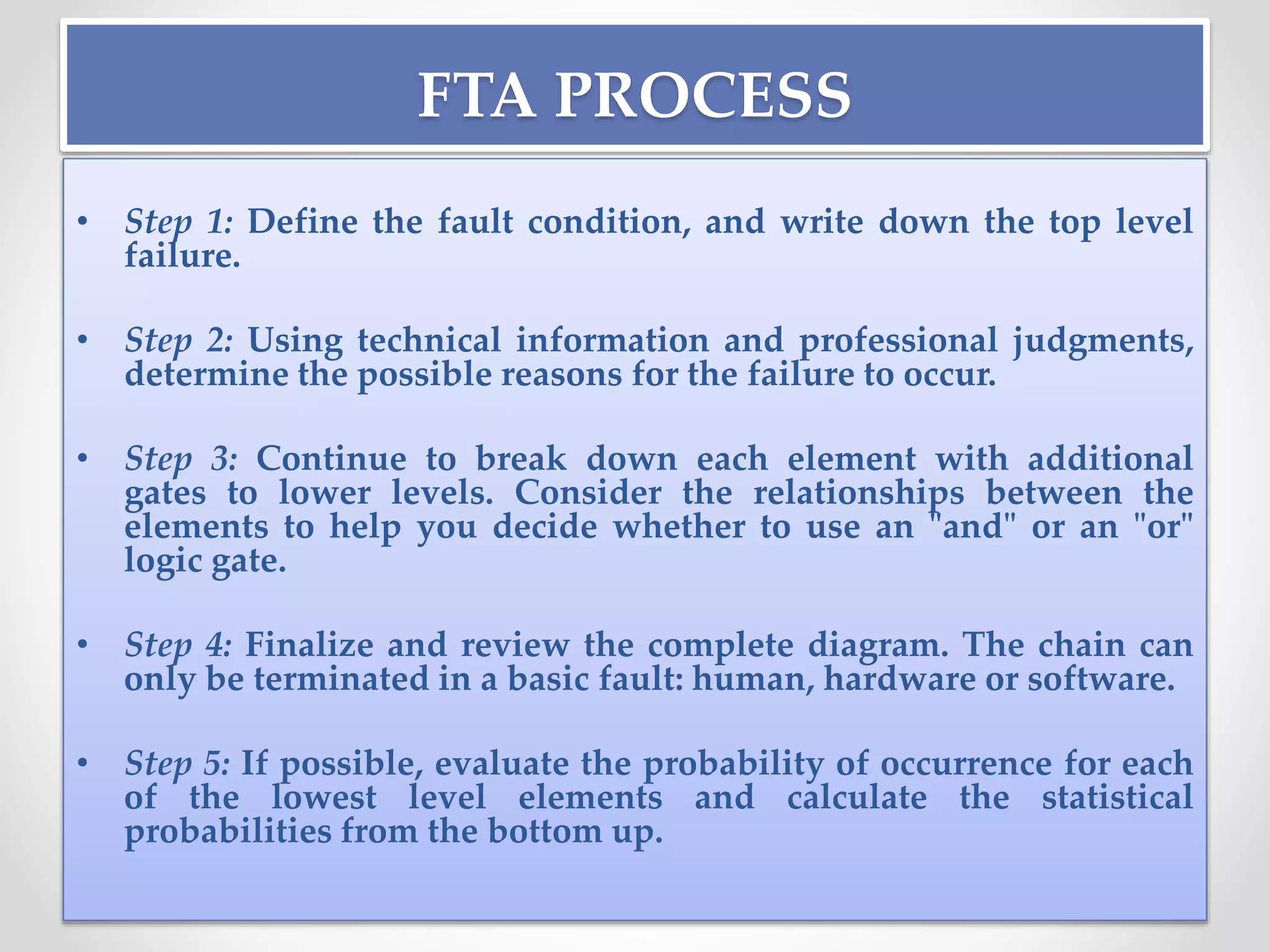 FTA PROCESS
• Step 1: Define the fault condition, and write down the top level
failure.
• Step 2: Using technical information and professional judgments,
determine the possible reasons for the failure to occur.
• Step 3: Continue to break down each element with additional
gates to lower levels. Consider the relationships between the
elements to help you decide whether to use an "and" or an "or"
logic gate.
• Step 4: Finalize and review the complete diagram. The chain can
only be terminated in a basic fault: human, hardware or software.
• Step 5: If possible, evaluate the probability of occurrence for each
of the lowest level elements and calculate the statistical
probabilities from the bottom up.
 