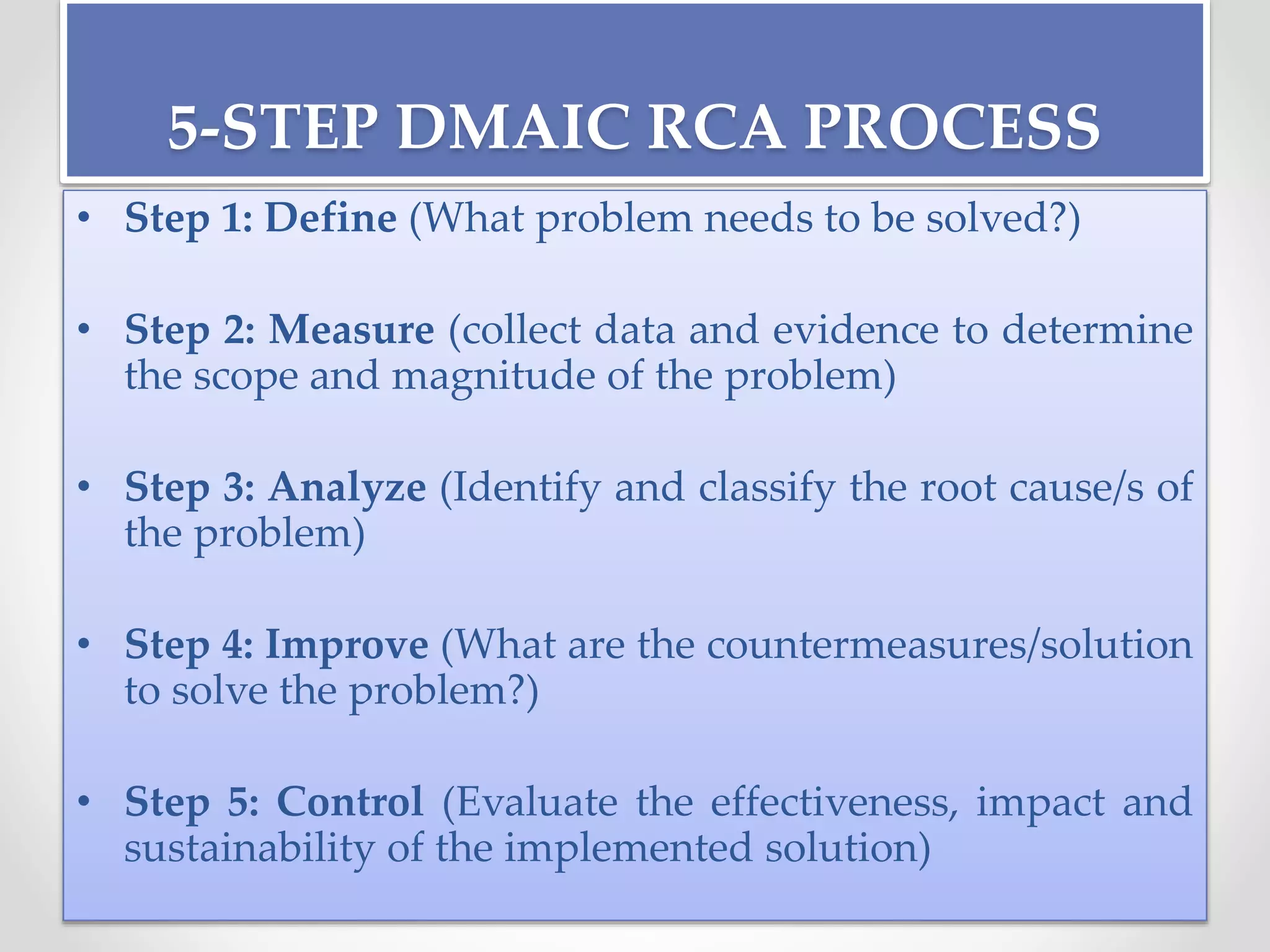 5-STEP DMAIC RCA PROCESS
• Step 1: Define (What problem needs to be solved?)
• Step 2: Measure (collect data and evidence to determine
the scope and magnitude of the problem)
• Step 3: Analyze (Identify and classify the root cause/s of
the problem)
• Step 4: Improve (What are the countermeasures/solution
to solve the problem?)
• Step 5: Control (Evaluate the effectiveness, impact and
sustainability of the implemented solution)
 