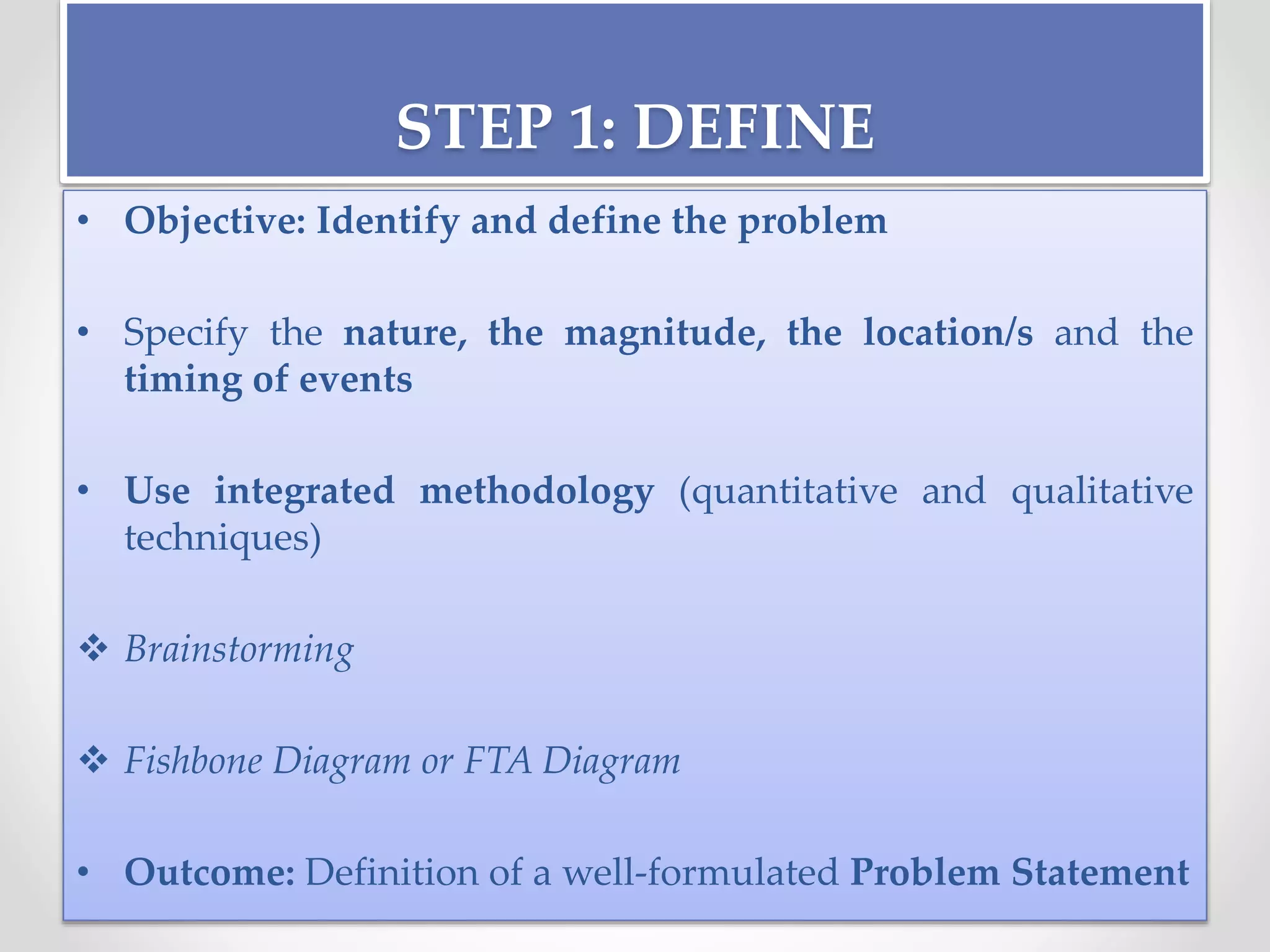 STEP 1: DEFINE
• Objective: Identify and define the problem
• Specify the nature, the magnitude, the location/s and the
timing of events
• Use integrated methodology (quantitative and qualitative
techniques)
 Brainstorming
 Fishbone Diagram or FTA Diagram
• Outcome: Definition of a well-formulated Problem Statement
 