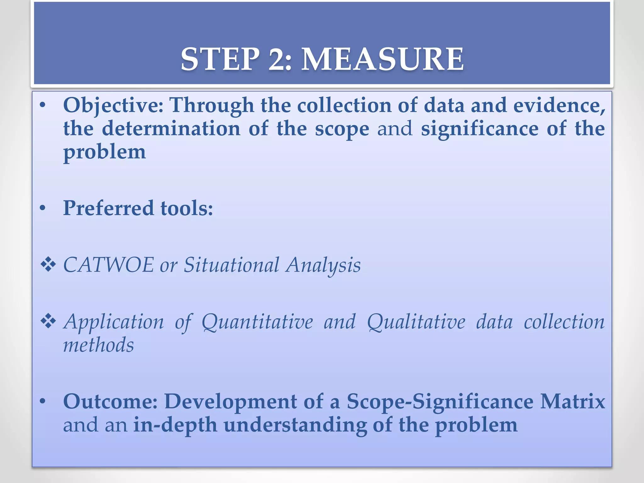 STEP 2: MEASURE
• Objective: Through the collection of data and evidence,
the determination of the scope and significance of the
problem
• Preferred tools:
 CATWOE or Situational Analysis
 Application of Quantitative and Qualitative data collection
methods
• Outcome: Development of a Scope-Significance Matrix
and an in-depth understanding of the problem
 