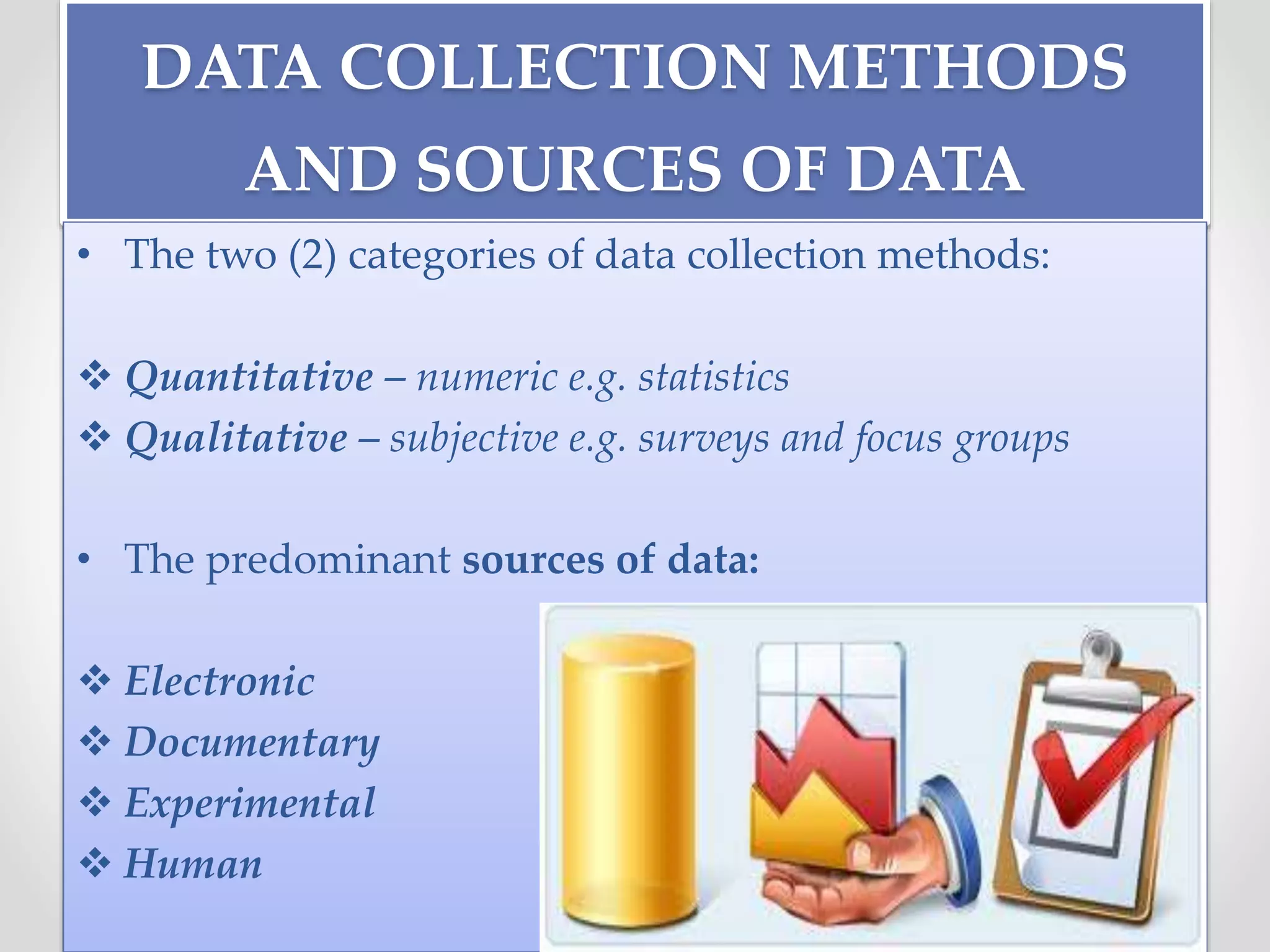 DATA COLLECTION METHODS
AND SOURCES OF DATA
• The two (2) categories of data collection methods:
 Quantitative – numeric e.g. statistics
 Qualitative – subjective e.g. surveys and focus groups
• The predominant sources of data:
 Electronic
 Documentary
 Experimental
 Human
 