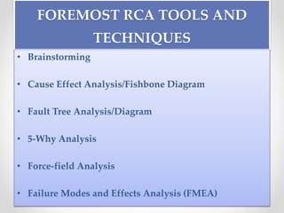 FOREMOST RCA TOOLS AND
TECHNIQUES
• Brainstorming
• Cause Effect Analysis/Fishbone Diagram
• Fault Tree Analysis/Diagram
• 5-Why Analysis
• Force-field Analysis
• Failure Modes and Effects Analysis (FMEA)
 