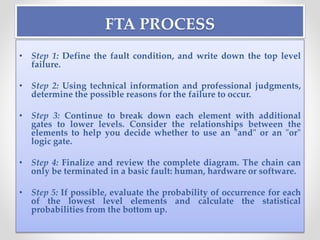 FTA PROCESS
• Step 1: Define the fault condition, and write down the top level
failure.
• Step 2: Using technical information and professional judgments,
determine the possible reasons for the failure to occur.
• Step 3: Continue to break down each element with additional
gates to lower levels. Consider the relationships between the
elements to help you decide whether to use an "and" or an "or"
logic gate.
• Step 4: Finalize and review the complete diagram. The chain can
only be terminated in a basic fault: human, hardware or software.
• Step 5: If possible, evaluate the probability of occurrence for each
of the lowest level elements and calculate the statistical
probabilities from the bottom up.
 