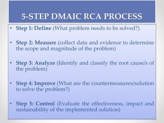5-STEP DMAIC RCA PROCESS
• Step 1: Define (What problem needs to be solved?)
• Step 2: Measure (collect data and evidence to determine
the scope and magnitude of the problem)
• Step 3: Analyze (Identify and classify the root cause/s of
the problem)
• Step 4: Improve (What are the countermeasures/solution
to solve the problem?)
• Step 5: Control (Evaluate the effectiveness, impact and
sustainability of the implemented solution)
 