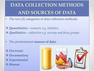 DATA COLLECTION METHODS
AND SOURCES OF DATA
• The two (2) categories of data collection methods:
 Quantitative – numeric e.g. statistics
 Qualitative – subjective e.g. surveys and focus groups
• The predominant sources of data:
 Electronic
 Documentary
 Experimental
 Human
 