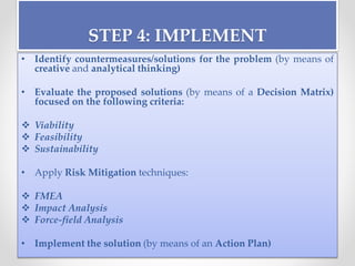 STEP 4: IMPLEMENT
• Identify countermeasures/solutions for the problem (by means of
creative and analytical thinking)
• Evaluate the proposed solutions (by means of a Decision Matrix)
focused on the following criteria:
 Viability
 Feasibility
 Sustainability
• Apply Risk Mitigation techniques:
 FMEA
 Impact Analysis
 Force-field Analysis
• Implement the solution (by means of an Action Plan)
 