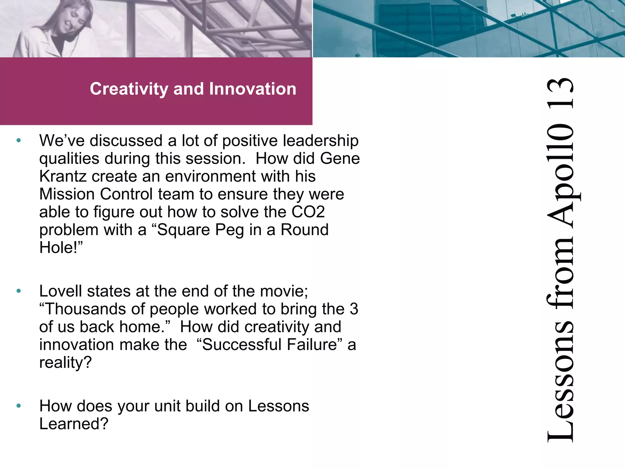 Creativity and Innovation 
• We’ve discussed a lot of positive leadership 
qualities during this session. How did Gene 
Krantz create an environment with his 
Mission Control team to ensure they were 
able to figure out how to solve the CO2 
problem with a “Square Peg in a Round 
Hole!” 
• Lovell states at the end of the movie; 
“Thousands of people worked to bring the 3 
of us back home.” How did creativity and 
innovation make the “Successful Failure” a 
reality? 
• How does your unit build on Lessons 
Learned? 
Lessons from Apoll0 13 
 