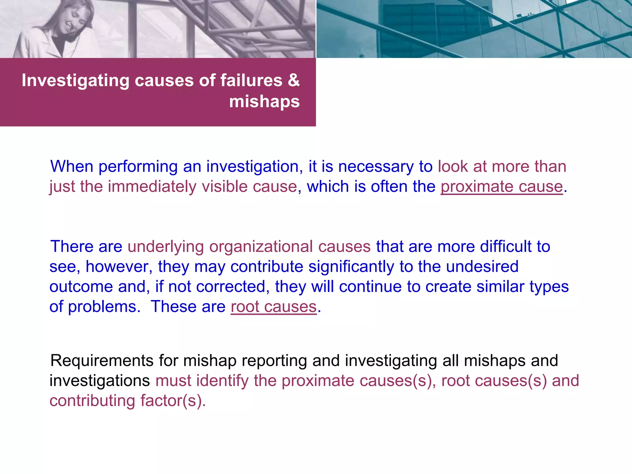 Investigating causes of failures & 
mishaps 
When performing an investigation, it is necessary to look at more than 
just the immediately visible cause, which is often the proximate cause. 
There are underlying organizational causes that are more difficult to 
see, however, they may contribute significantly to the undesired 
outcome and, if not corrected, they will continue to create similar types 
of problems. These are root causes. 
Requirements for mishap reporting and investigating all mishaps and 
investigations must identify the proximate causes(s), root causes(s) and 
contributing factor(s). 
 