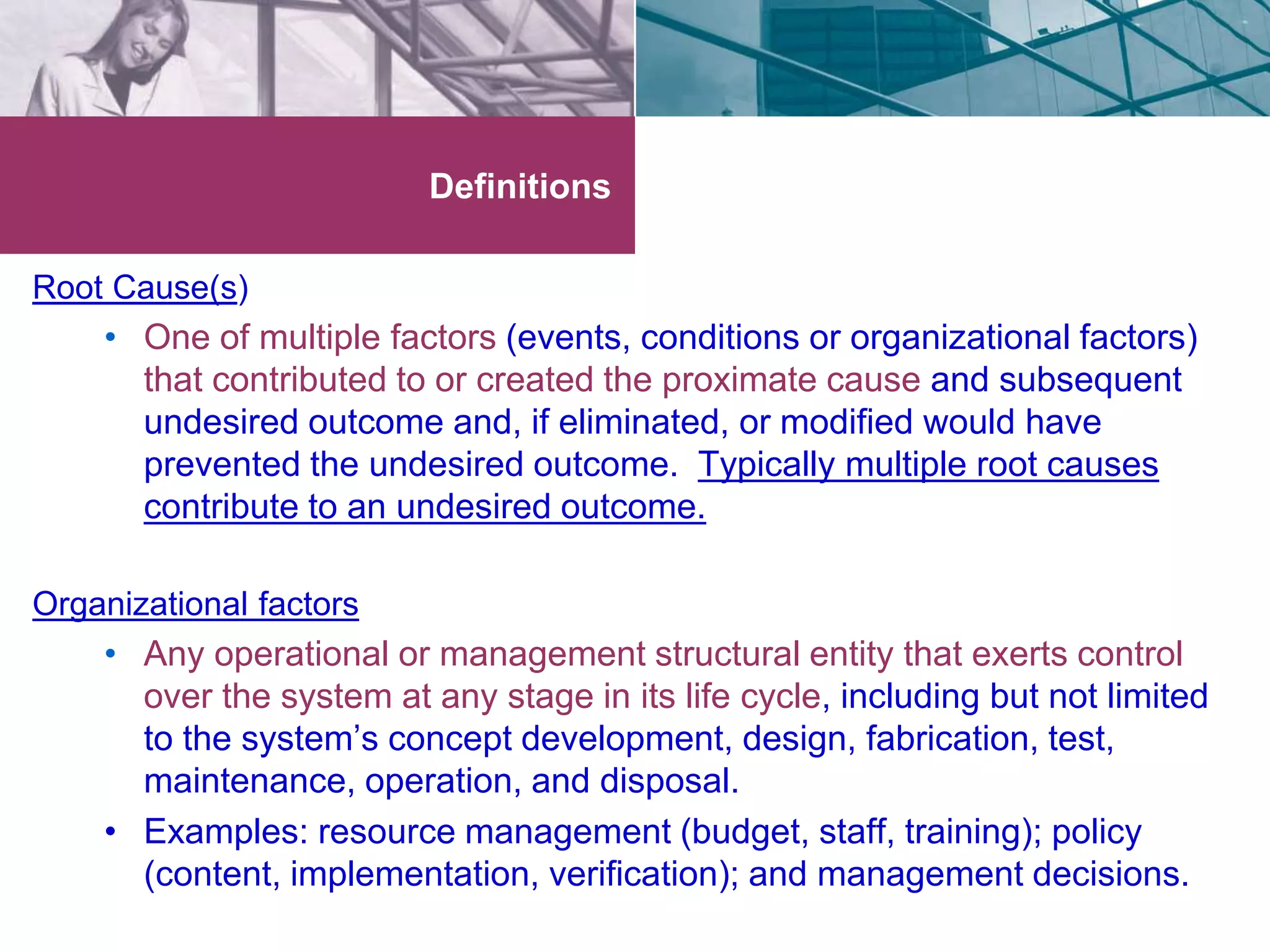 Root Cause(s) 
Definitions 
• One of multiple factors (events, conditions or organizational factors) 
that contributed to or created the proximate cause and subsequent 
undesired outcome and, if eliminated, or modified would have 
prevented the undesired outcome. Typically multiple root causes 
contribute to an undesired outcome. 
Organizational factors 
• Any operational or management structural entity that exerts control 
over the system at any stage in its life cycle, including but not limited 
to the system’s concept development, design, fabrication, test, 
maintenance, operation, and disposal. 
• Examples: resource management (budget, staff, training); policy 
(content, implementation, verification); and management decisions. 
 