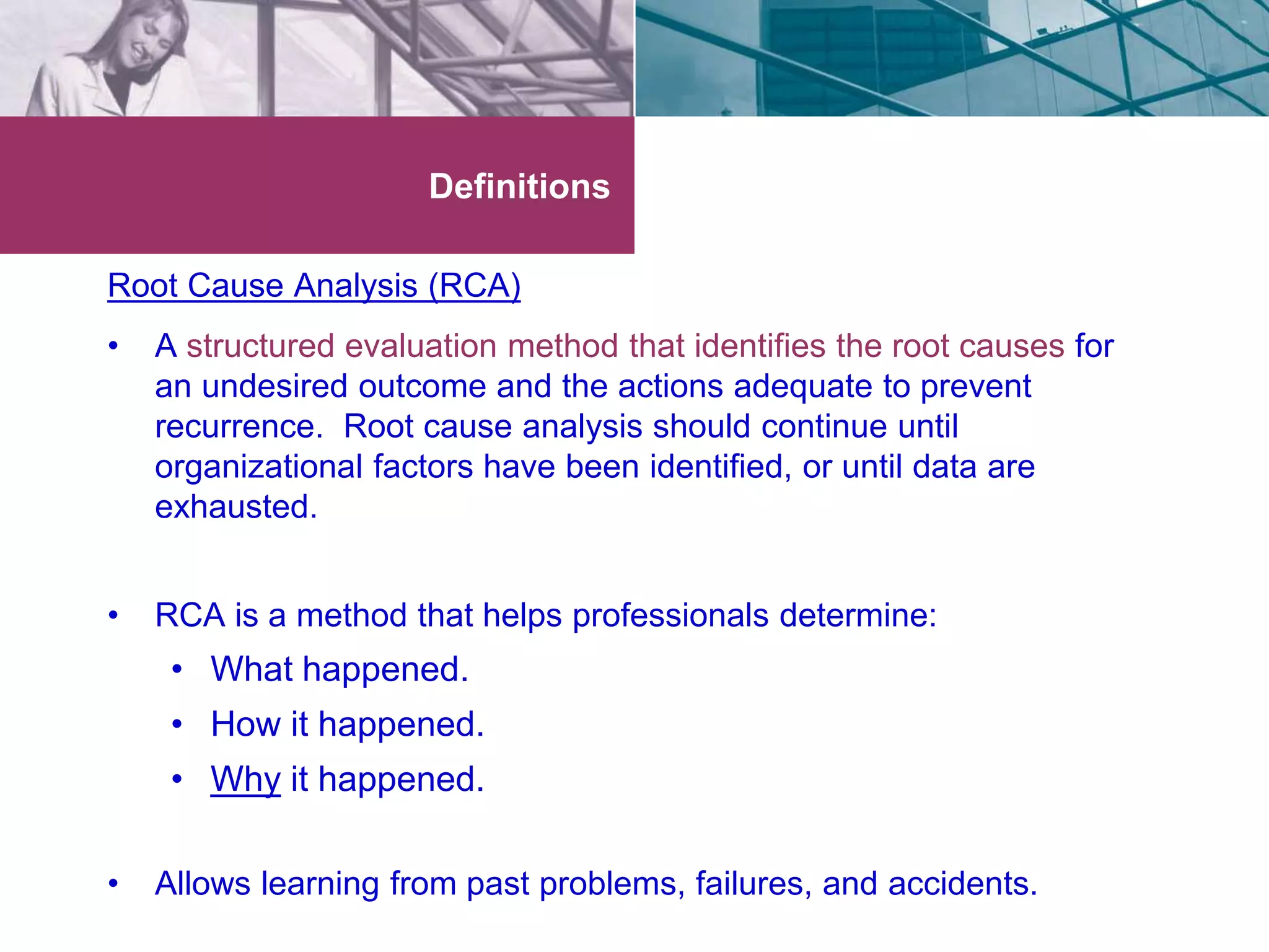 Definitions 
Root Cause Analysis (RCA) 
• A structured evaluation method that identifies the root causes for 
an undesired outcome and the actions adequate to prevent 
recurrence. Root cause analysis should continue until 
organizational factors have been identified, or until data are 
exhausted. 
• RCA is a method that helps professionals determine: 
• What happened. 
• How it happened. 
• Why it happened. 
• Allows learning from past problems, failures, and accidents. 
 