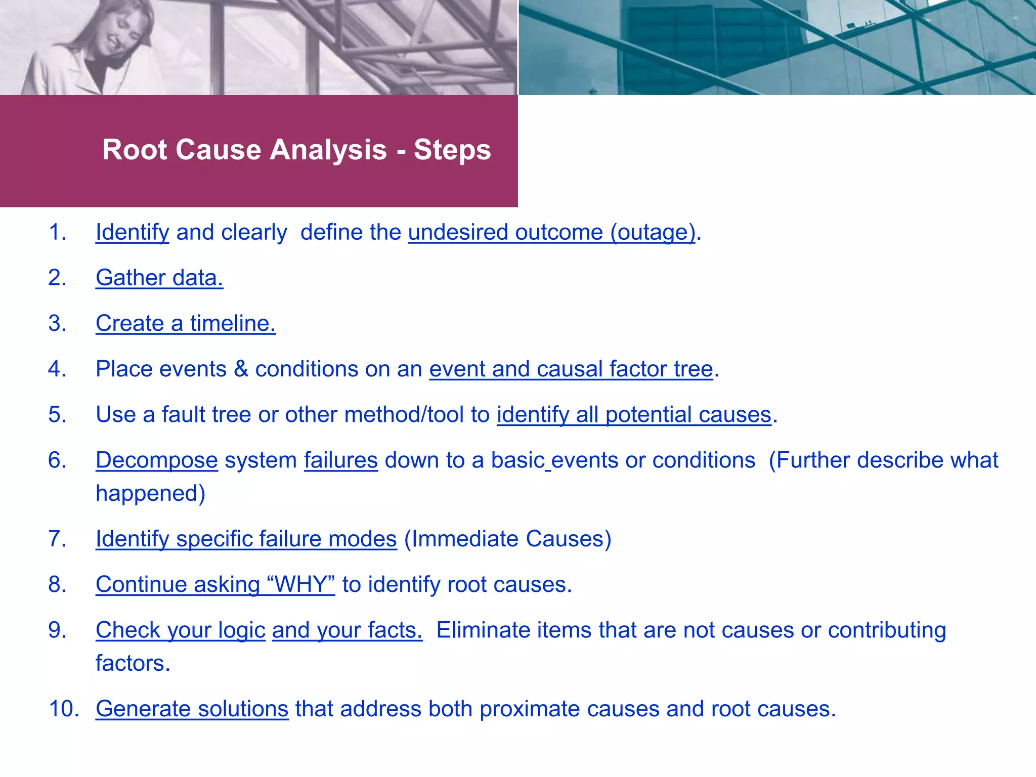 Root Cause Analysis - Steps 
1. Identify and clearly define the undesired outcome (outage). 
2. Gather data. 
3. Create a timeline. 
4. Place events & conditions on an event and causal factor tree. 
5. Use a fault tree or other method/tool to identify all potential causes. 
6. Decompose system failures down to a basic events or conditions (Further describe what 
happened) 
7. Identify specific failure modes (Immediate Causes) 
8. Continue asking “WHY” to identify root causes. 
9. Check your logic and your facts. Eliminate items that are not causes or contributing 
factors. 
10. Generate solutions that address both proximate causes and root causes. 
 