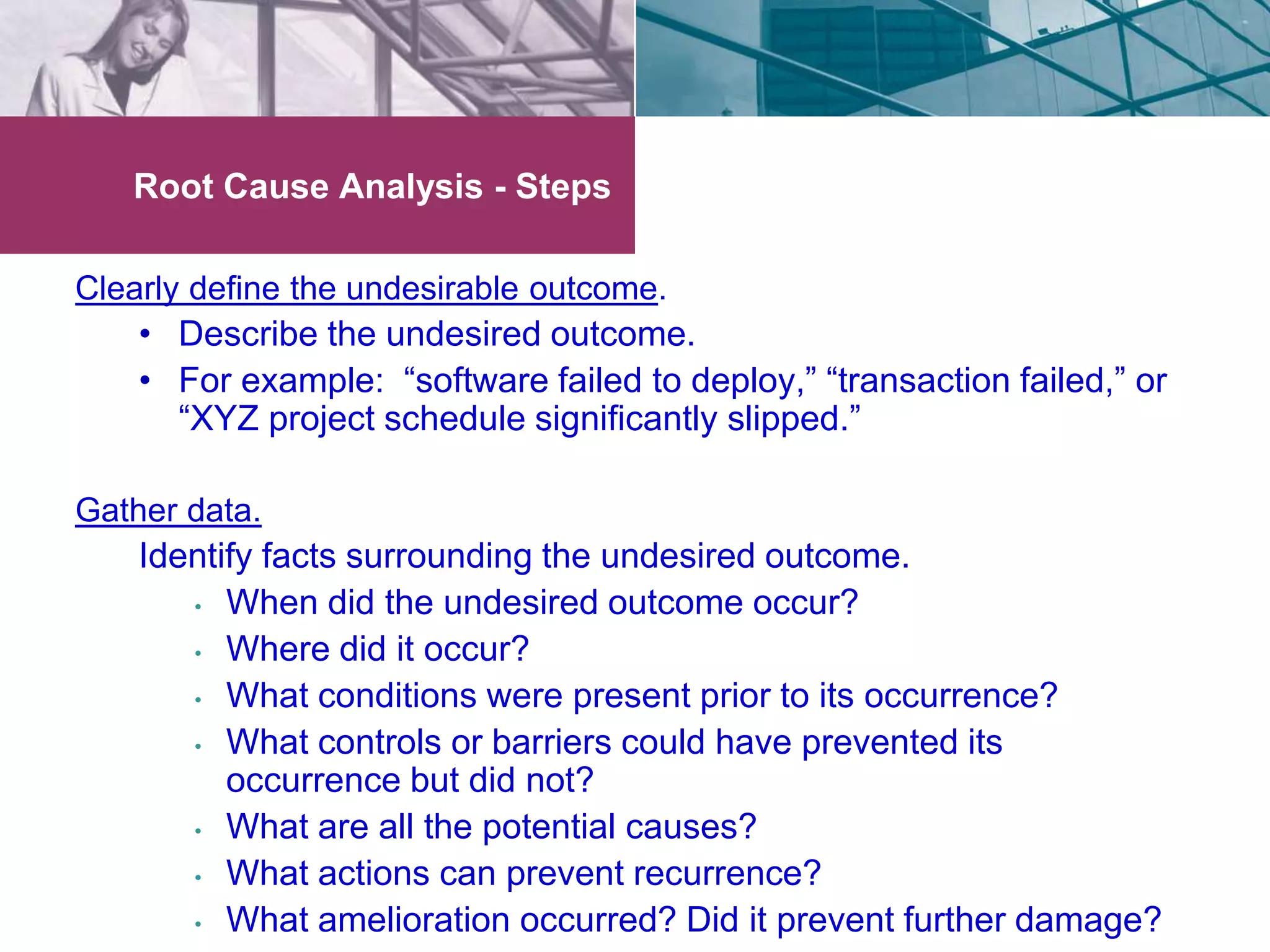 Root Cause Analysis - Steps 
Clearly define the undesirable outcome. 
• Describe the undesired outcome. 
• For example: “software failed to deploy,” “transaction failed,” or 
“XYZ project schedule significantly slipped.” 
Gather data. 
Identify facts surrounding the undesired outcome. 
• When did the undesired outcome occur? 
• Where did it occur? 
• What conditions were present prior to its occurrence? 
• What controls or barriers could have prevented its 
occurrence but did not? 
• What are all the potential causes? 
• What actions can prevent recurrence? 
• What amelioration occurred? Did it prevent further damage? 
 
