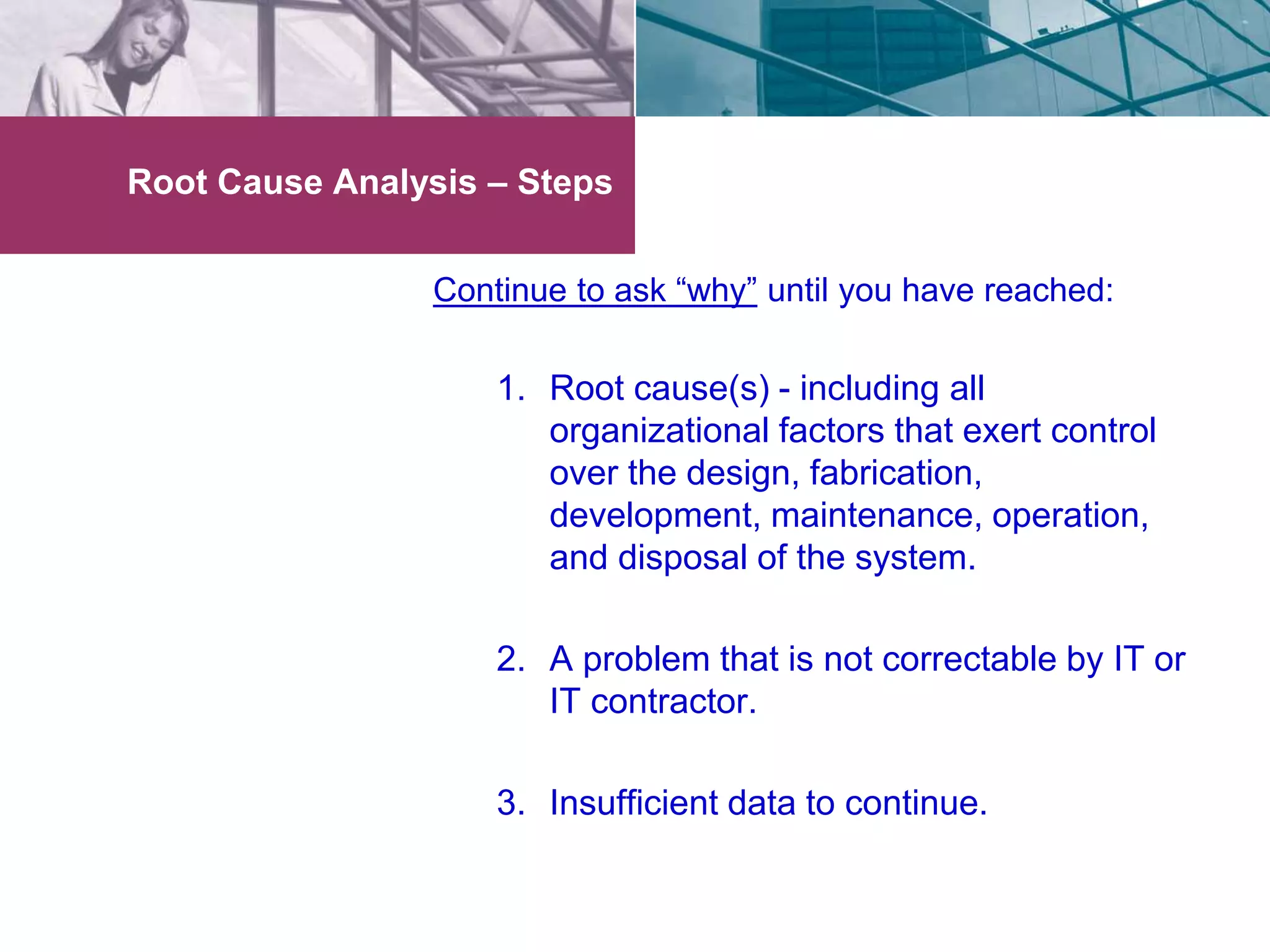 Root Cause Analysis – Steps 
Continue to ask “why” until you have reached: 
1. Root cause(s) - including all 
organizational factors that exert control 
over the design, fabrication, 
development, maintenance, operation, 
and disposal of the system. 
2. A problem that is not correctable by IT or 
IT contractor. 
3. Insufficient data to continue. 
 