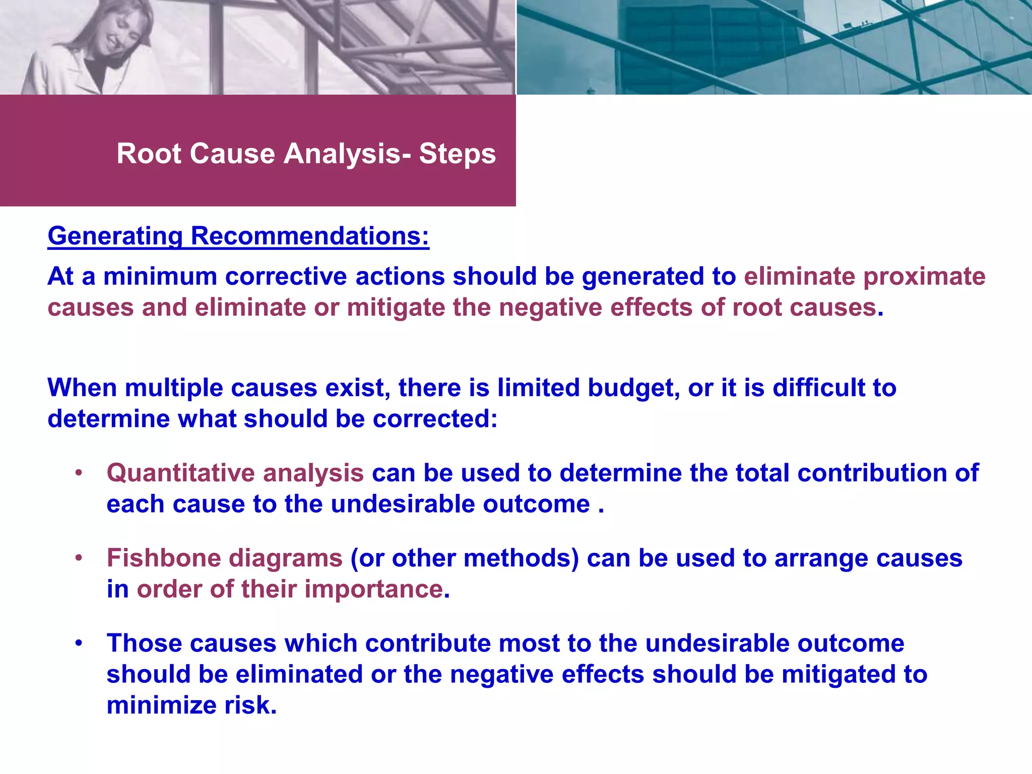 Root Cause Analysis- Steps 
Generating Recommendations: 
At a minimum corrective actions should be generated to eliminate proximate 
causes and eliminate or mitigate the negative effects of root causes. 
When multiple causes exist, there is limited budget, or it is difficult to 
determine what should be corrected: 
• Quantitative analysis can be used to determine the total contribution of 
each cause to the undesirable outcome . 
• Fishbone diagrams (or other methods) can be used to arrange causes 
in order of their importance. 
• Those causes which contribute most to the undesirable outcome 
should be eliminated or the negative effects should be mitigated to 
minimize risk. 
 