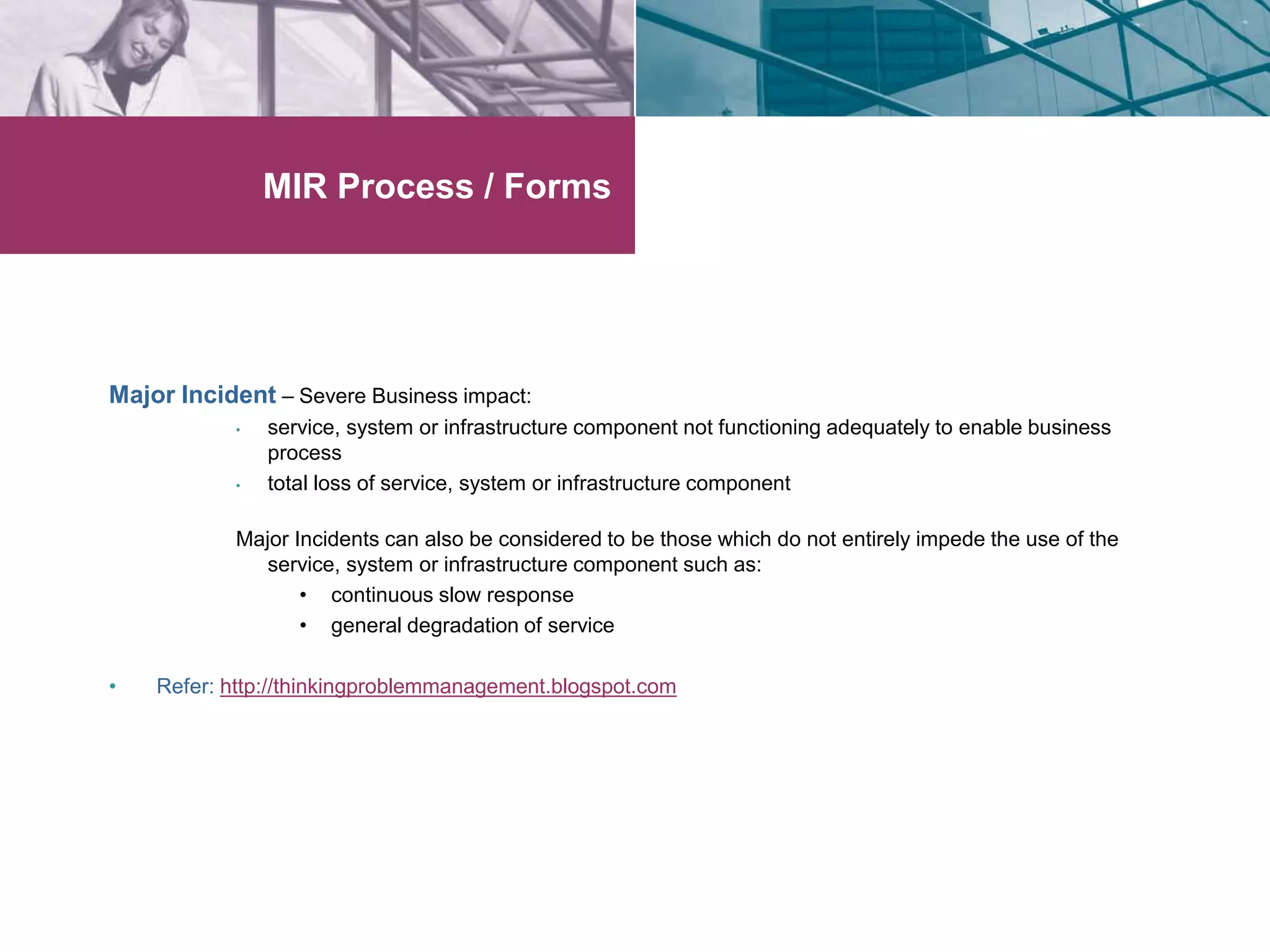 MIR Process / Forms 
Major Incident – Severe Business impact: 
• service, system or infrastructure component not functioning adequately to enable business 
process 
• total loss of service, system or infrastructure component 
Major Incidents can also be considered to be those which do not entirely impede the use of the 
service, system or infrastructure component such as: 
• continuous slow response 
• general degradation of service 
• Refer: http://thinkingproblemmanagement.blogspot.com 
