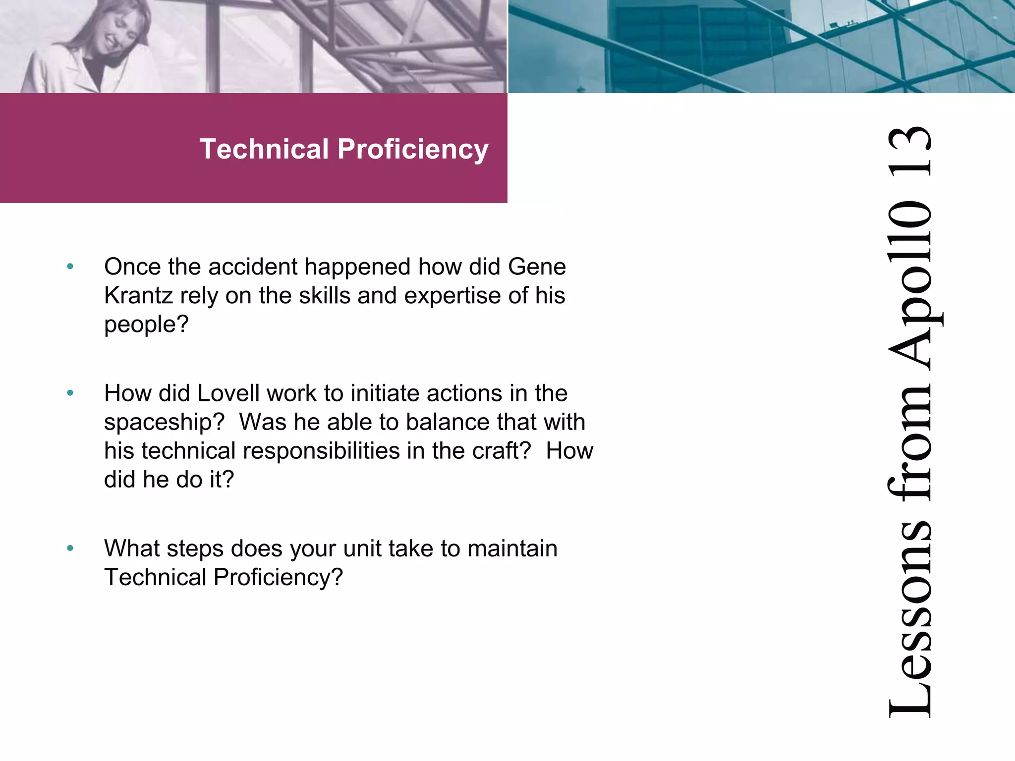 Technical Proficiency 
• Once the accident happened how did Gene 
Krantz rely on the skills and expertise of his 
people? 
• How did Lovell work to initiate actions in the 
spaceship? Was he able to balance that with 
his technical responsibilities in the craft? How 
did he do it? 
• What steps does your unit take to maintain 
Technical Proficiency? 
Lessons from Apoll0 13 
 