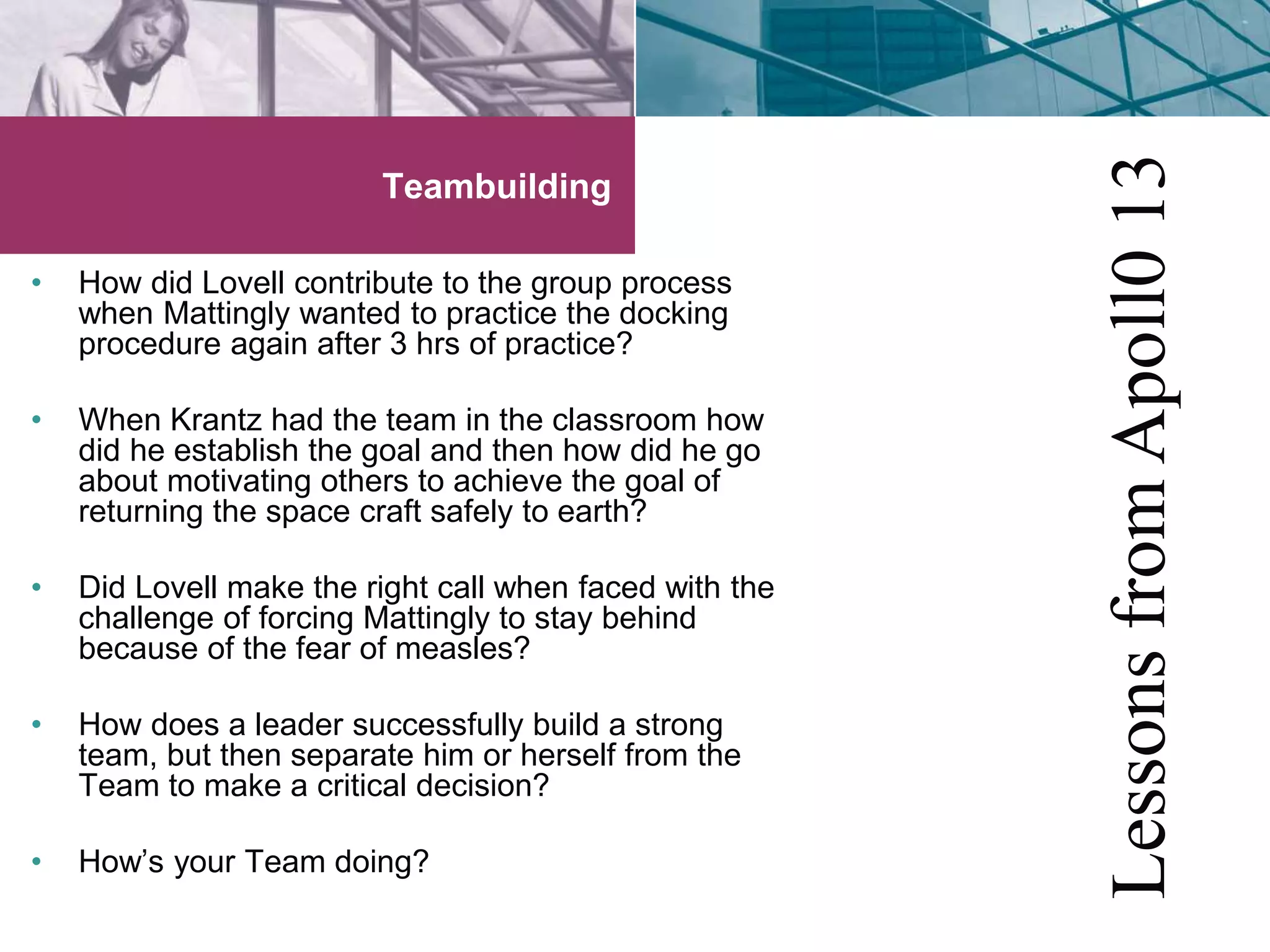 Teambuilding 
• How did Lovell contribute to the group process 
when Mattingly wanted to practice the docking 
procedure again after 3 hrs of practice? 
• When Krantz had the team in the classroom how 
did he establish the goal and then how did he go 
about motivating others to achieve the goal of 
returning the space craft safely to earth? 
• Did Lovell make the right call when faced with the 
challenge of forcing Mattingly to stay behind 
because of the fear of measles? 
• How does a leader successfully build a strong 
team, but then separate him or herself from the 
Team to make a critical decision? 
• How’s your Team doing? 
Lessons from Apoll0 13 
 