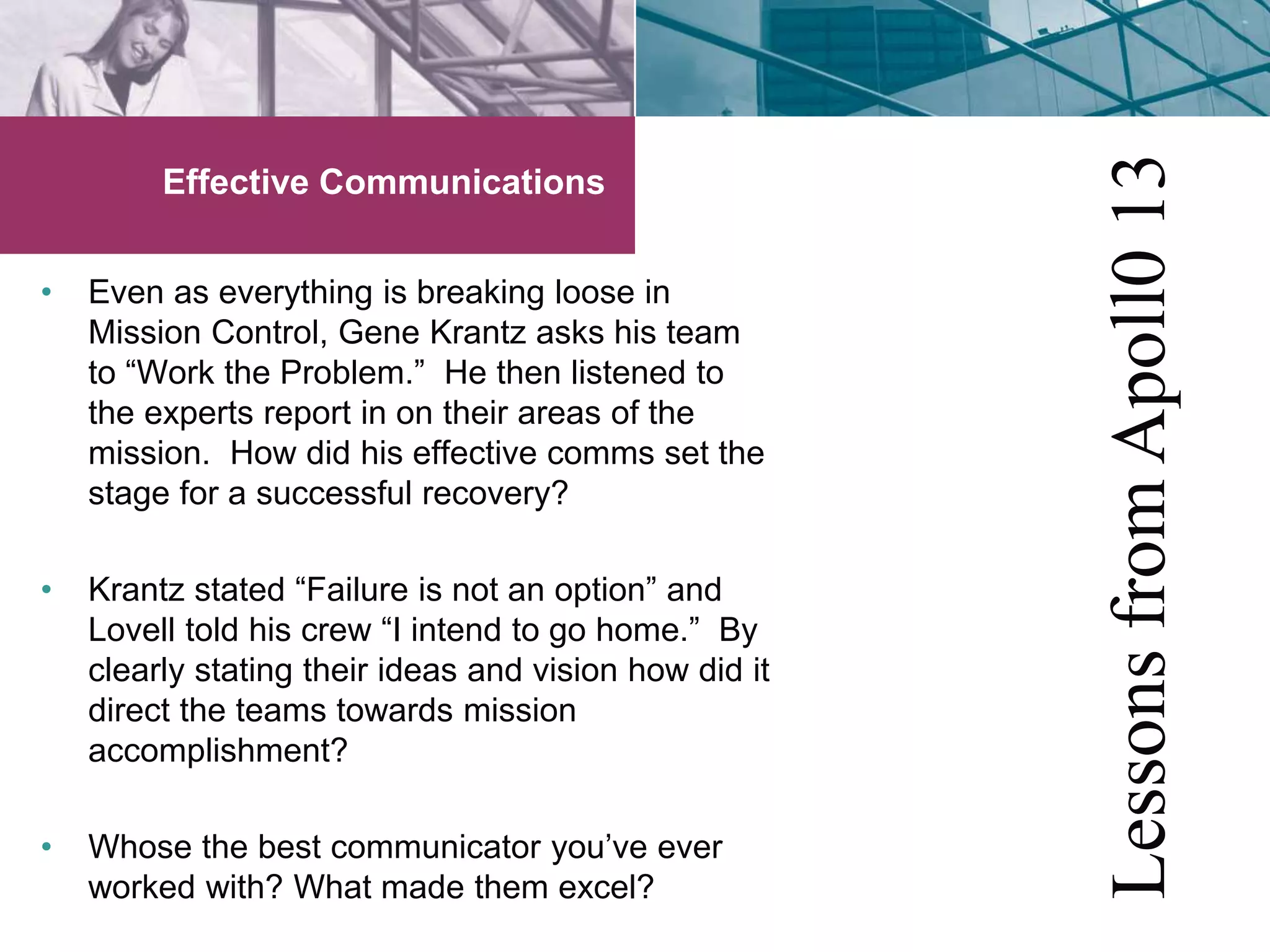 Effective Communications 
• Even as everything is breaking loose in 
Mission Control, Gene Krantz asks his team 
to “Work the Problem.” He then listened to 
the experts report in on their areas of the 
mission. How did his effective comms set the 
stage for a successful recovery? 
• Krantz stated “Failure is not an option” and 
Lovell told his crew “I intend to go home.” By 
clearly stating their ideas and vision how did it 
direct the teams towards mission 
accomplishment? 
• Whose the best communicator you’ve ever 
worked with? What made them excel? 
Lessons from Apoll0 13 
 
