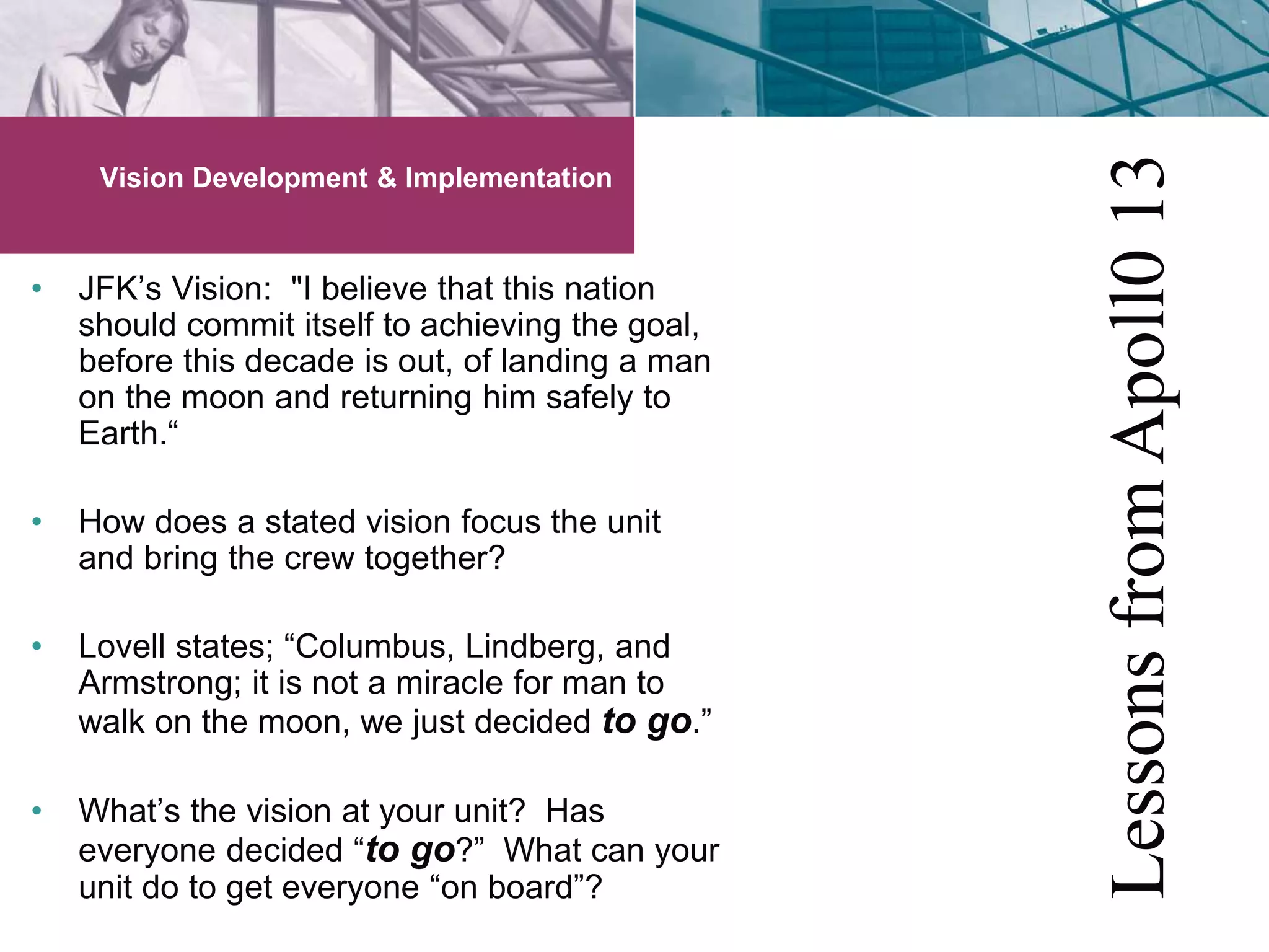 Vision Development & Implementation 
• JFK’s Vision: "I believe that this nation 
should commit itself to achieving the goal, 
before this decade is out, of landing a man 
on the moon and returning him safely to 
Earth.“ 
• How does a stated vision focus the unit 
and bring the crew together? 
• Lovell states; “Columbus, Lindberg, and 
Armstrong; it is not a miracle for man to 
walk on the moon, we just decided to go.” 
• What’s the vision at your unit? Has 
everyone decided “to go?” What can your 
unit do to get everyone “on board”? 
Lessons from Apoll0 13 
 