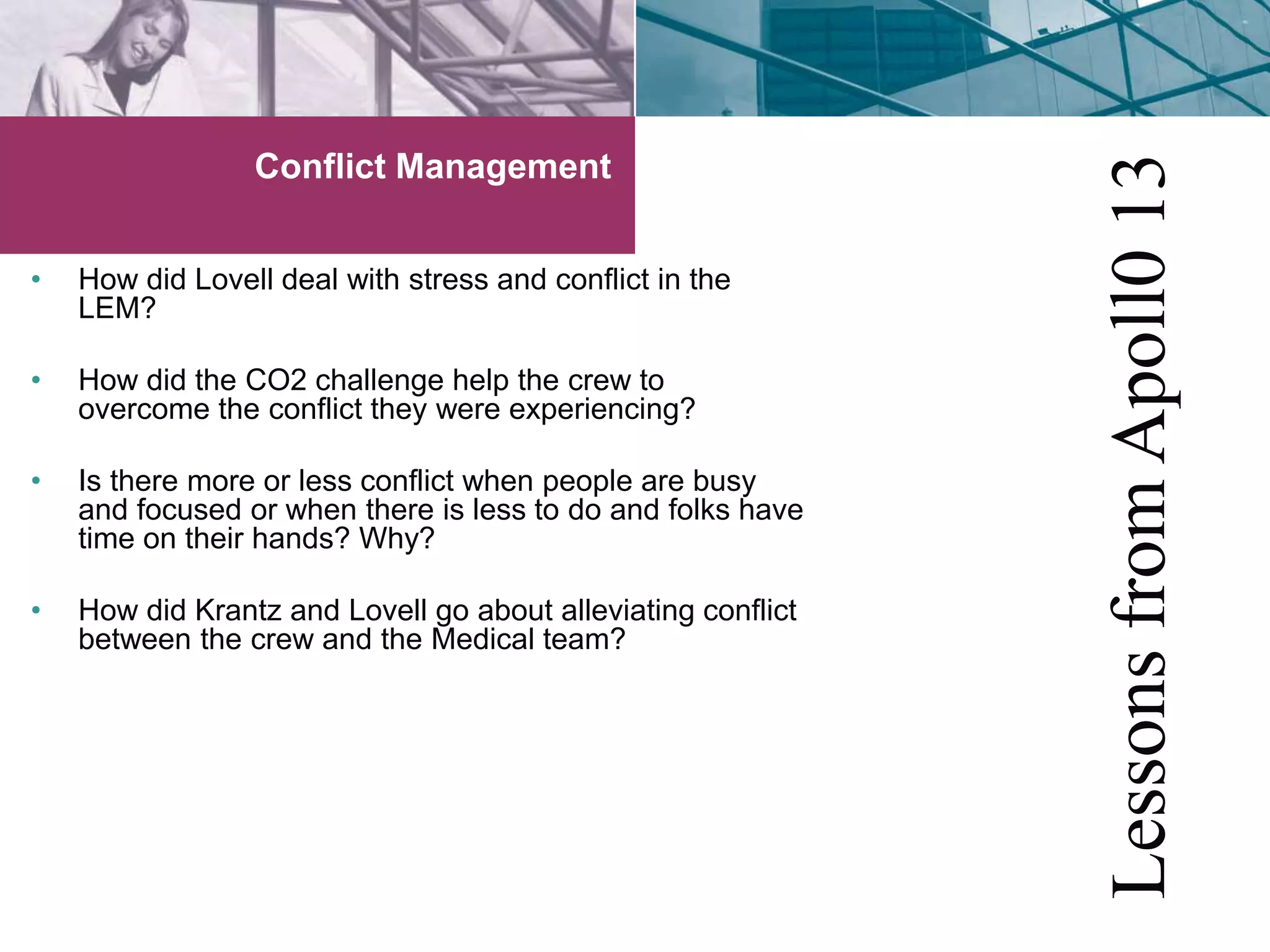 Conflict Management 
• How did Lovell deal with stress and conflict in the 
LEM? 
• How did the CO2 challenge help the crew to 
overcome the conflict they were experiencing? 
• Is there more or less conflict when people are busy 
and focused or when there is less to do and folks have 
time on their hands? Why? 
• How did Krantz and Lovell go about alleviating conflict 
between the crew and the Medical team? 
Lessons from Apoll0 13 
 