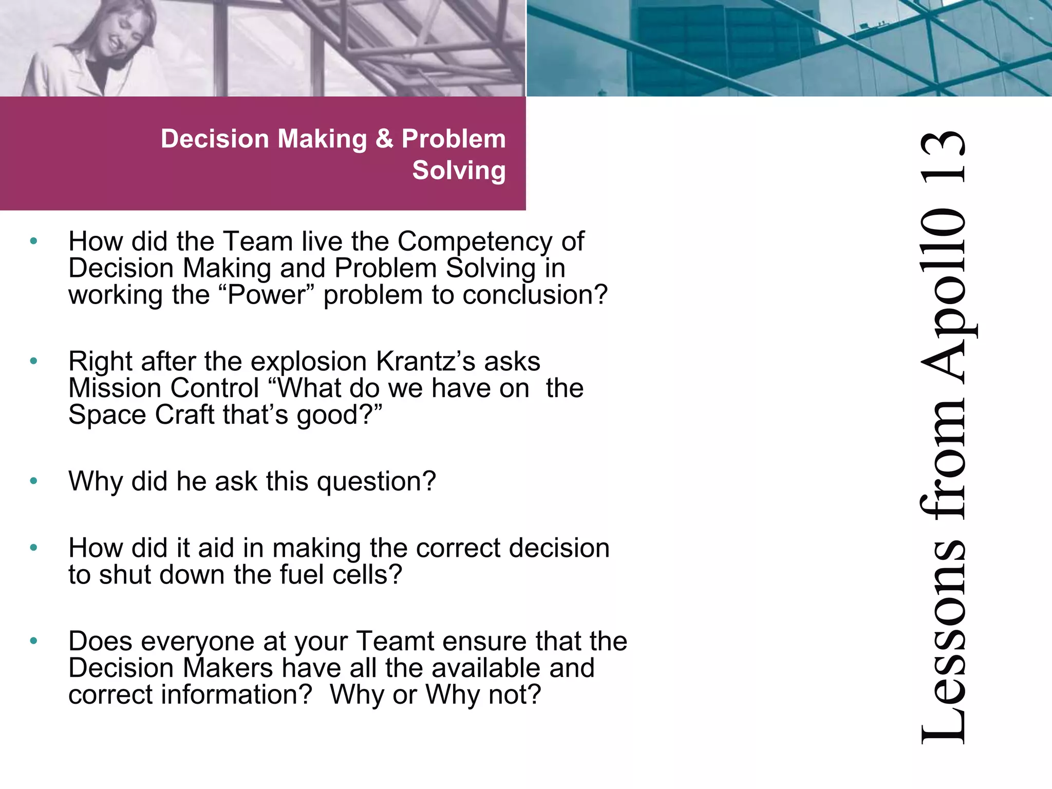 Decision Making & Problem 
Solving 
• How did the Team live the Competency of 
Decision Making and Problem Solving in 
working the “Power” problem to conclusion? 
• Right after the explosion Krantz’s asks 
Mission Control “What do we have on the 
Space Craft that’s good?” 
• Why did he ask this question? 
• How did it aid in making the correct decision 
to shut down the fuel cells? 
• Does everyone at your Teamt ensure that the 
Decision Makers have all the available and 
correct information? Why or Why not? 
Lessons from Apoll0 13 
 