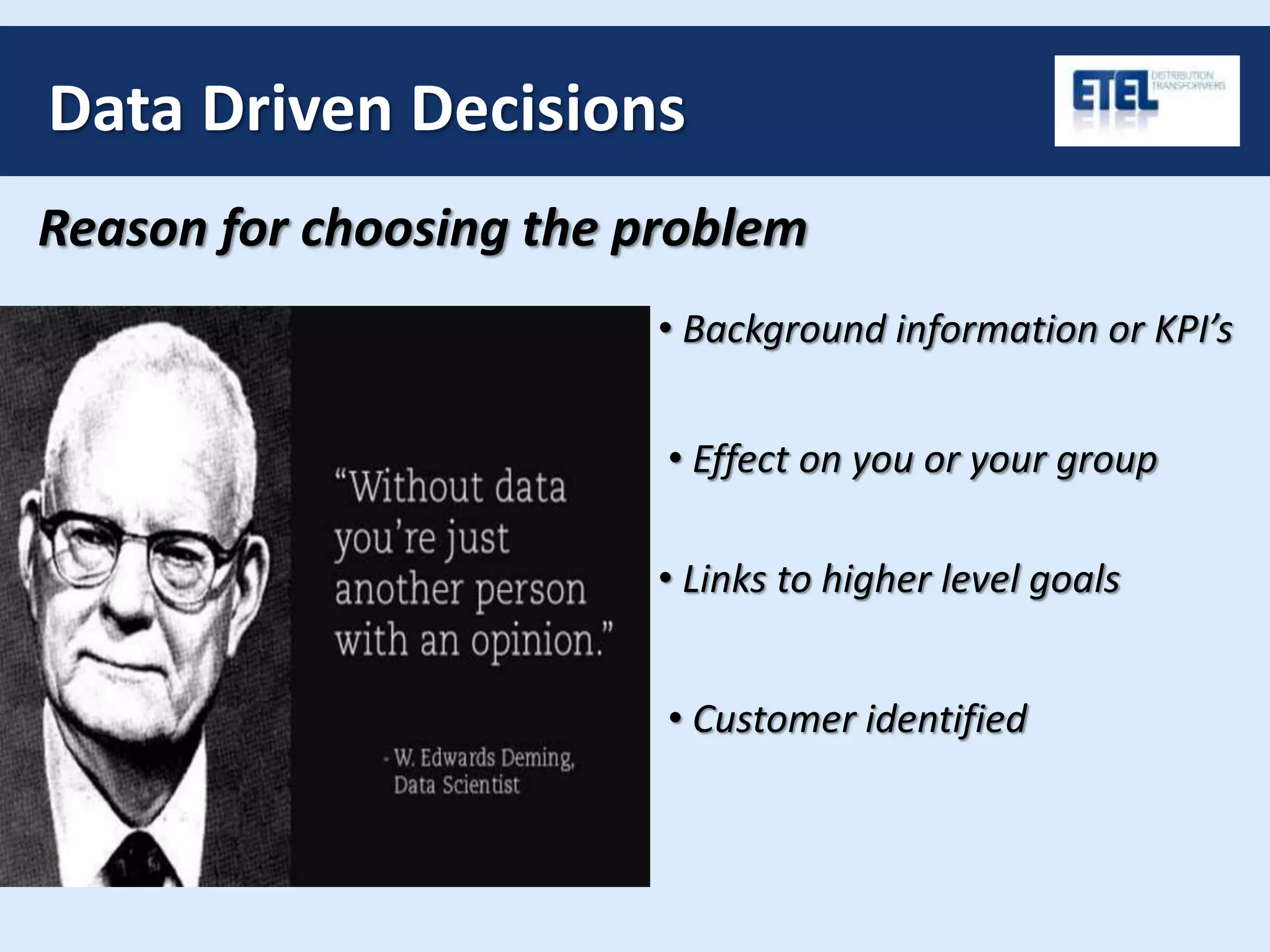 Data Driven Decisions
Reason for choosing the problem
• Background information or KPI’s
• Effect on you or your group
• Links to higher level goals
• Customer identified
 