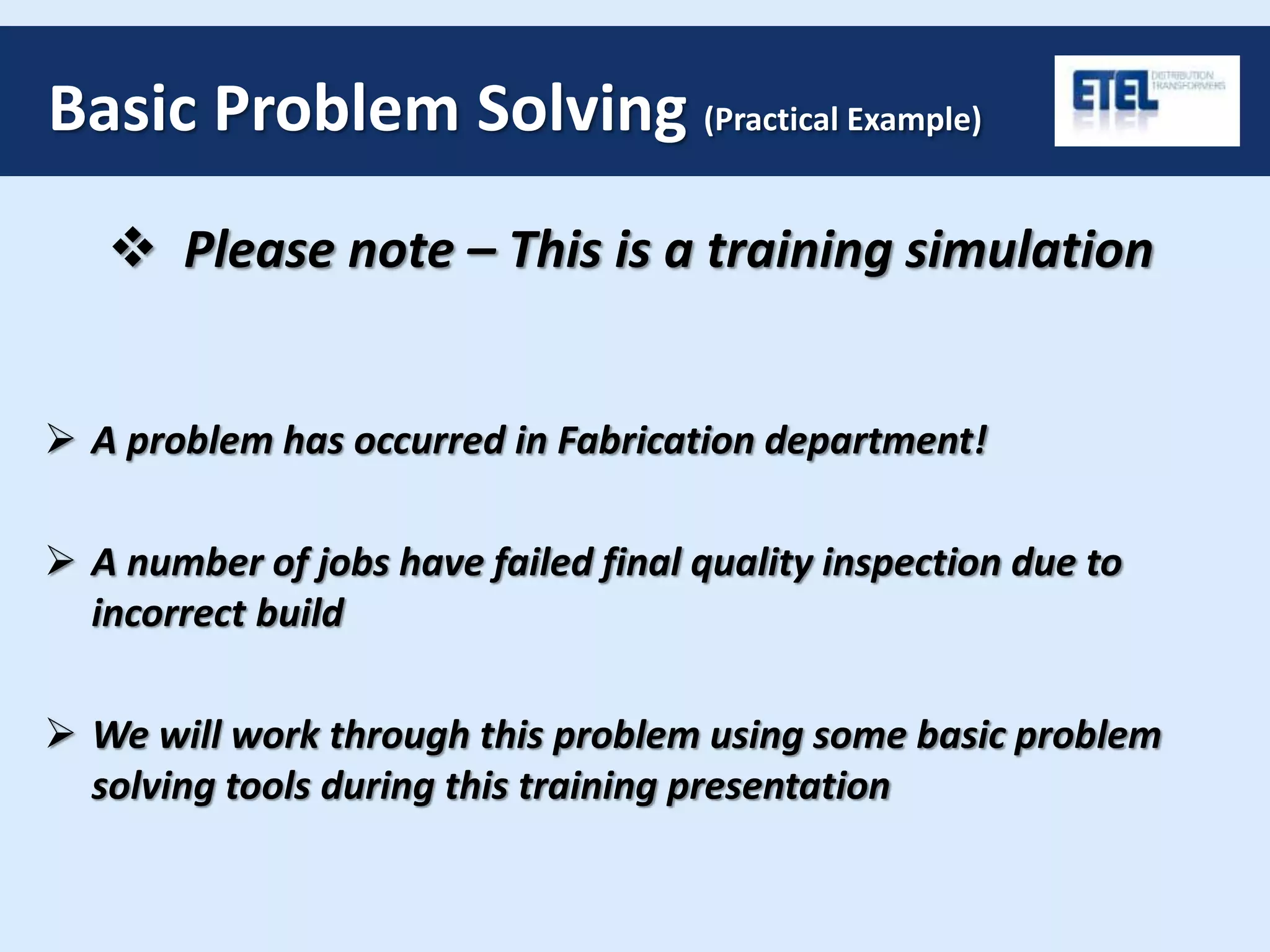 Basic Problem Solving (Practical Example)
 Please note – This is a training simulation
 A problem has occurred in Fabrication department!
 A number of jobs have failed final quality inspection due to
incorrect build
 We will work through this problem using some basic problem
solving tools during this training presentation
 
