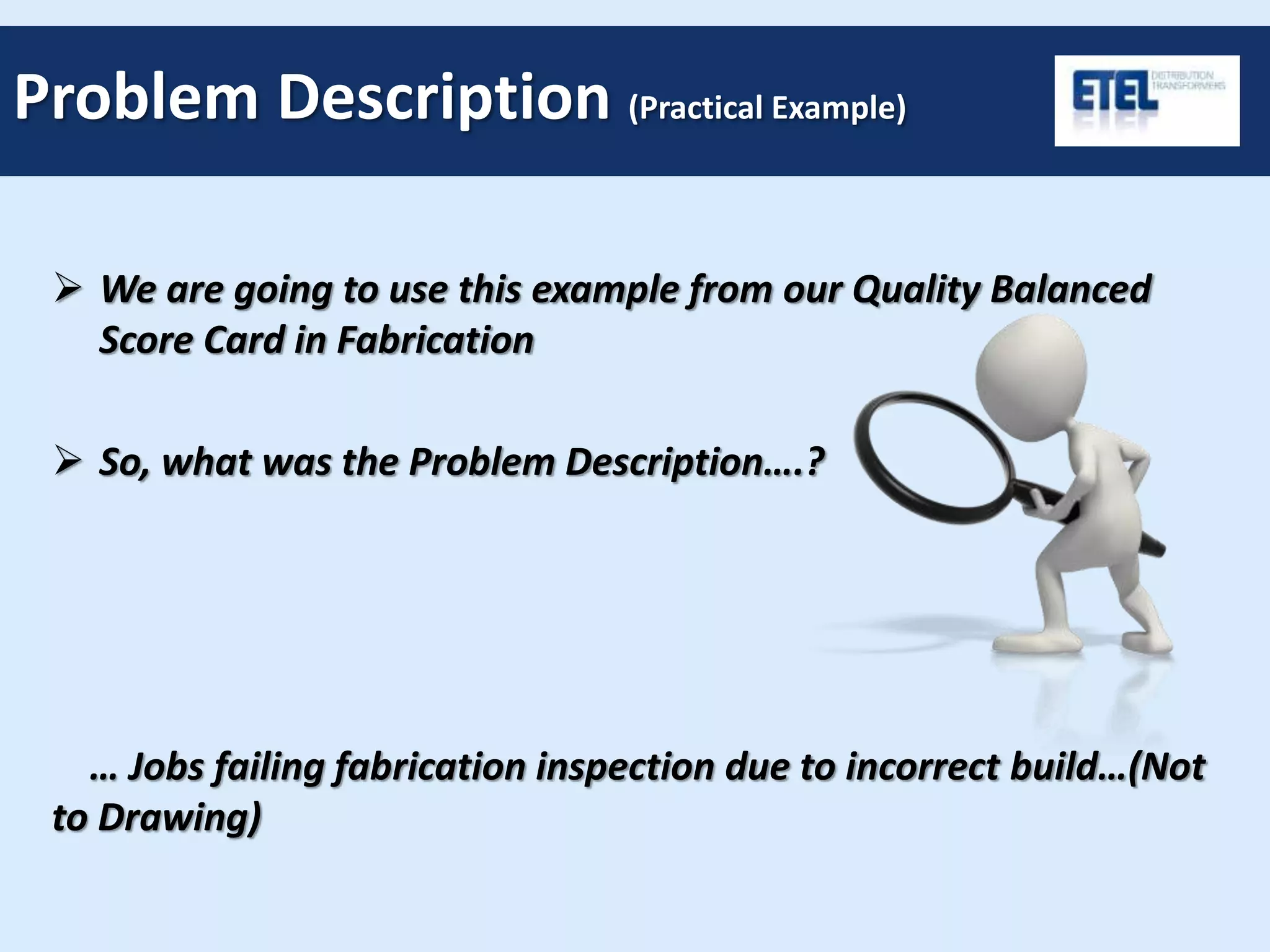 We are going to use this example from our Quality Balanced
Score Card in Fabrication
 So, what was the Problem Description….?
… Jobs failing fabrication inspection due to incorrect build…(Not
to Drawing)
Problem Description (Practical Example)
 