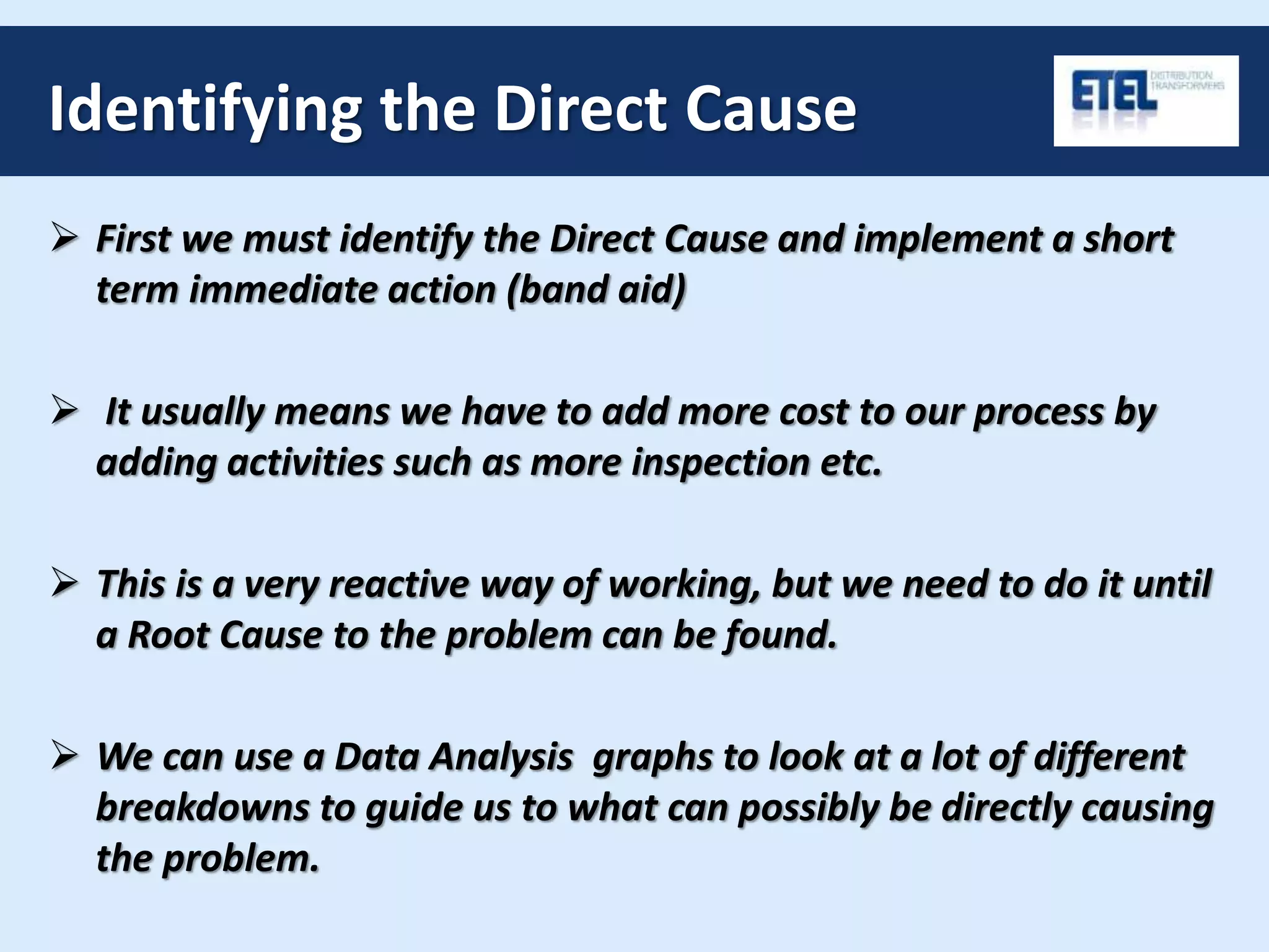 Identifying the Direct Cause
 First we must identify the Direct Cause and implement a short
term immediate action (band aid)
 It usually means we have to add more cost to our process by
adding activities such as more inspection etc.
 This is a very reactive way of working, but we need to do it until
a Root Cause to the problem can be found.
 We can use a Data Analysis graphs to look at a lot of different
breakdowns to guide us to what can possibly be directly causing
the problem.
 