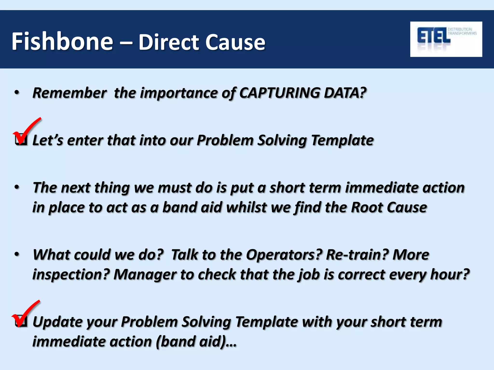 Fishbone – Direct Cause
• Remember the importance of CAPTURING DATA?
 Let’s enter that into our Problem Solving Template
• The next thing we must do is put a short term immediate action
in place to act as a band aid whilst we find the Root Cause
• What could we do? Talk to the Operators? Re-train? More
inspection? Manager to check that the job is correct every hour?
 Update your Problem Solving Template with your short term
immediate action (band aid)…
P
P
 