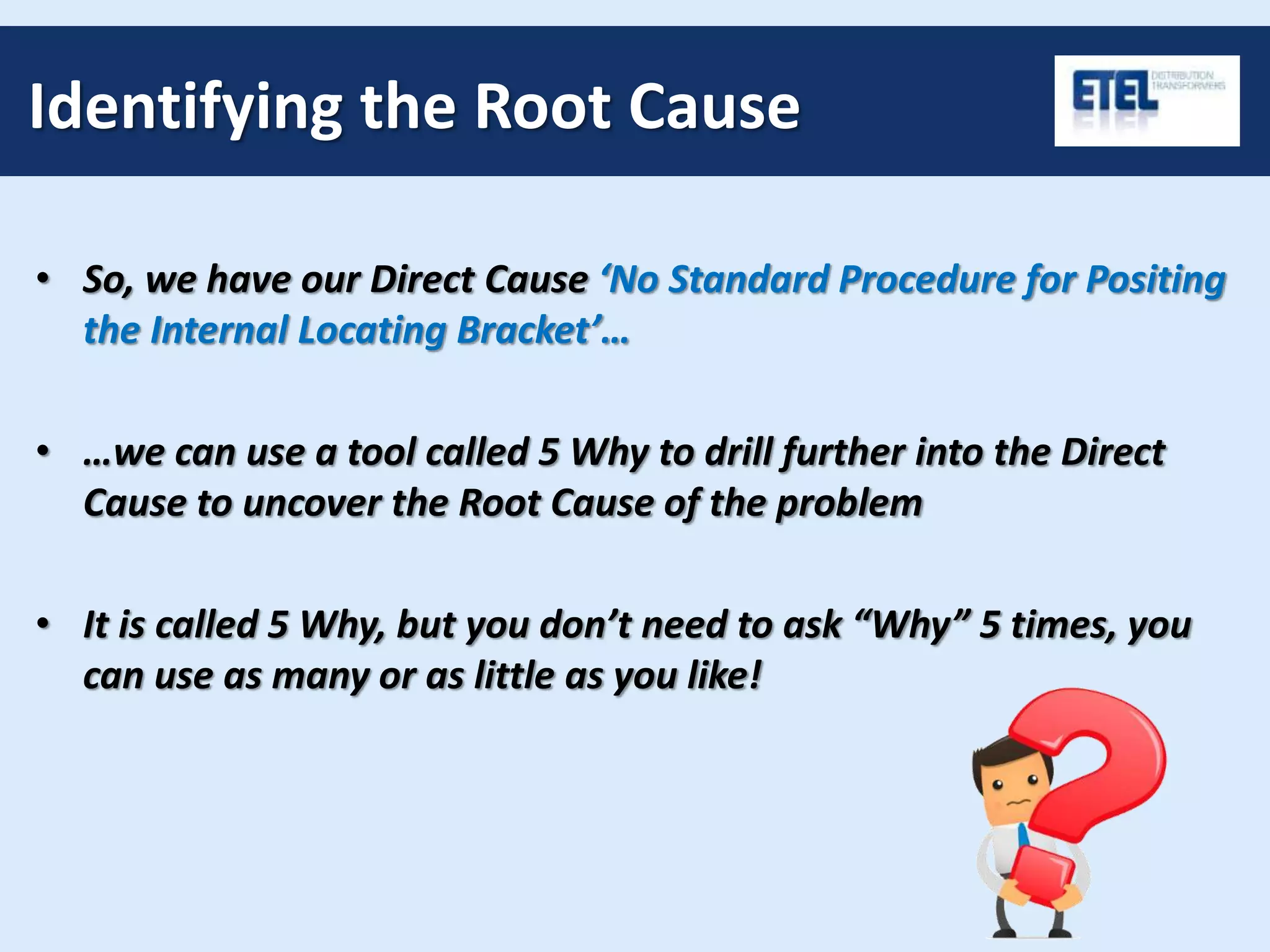 Identifying the Root Cause
• So, we have our Direct Cause ‘No Standard Procedure for Positing
the Internal Locating Bracket’…
• …we can use a tool called 5 Why to drill further into the Direct
Cause to uncover the Root Cause of the problem
• It is called 5 Why, but you don’t need to ask “Why” 5 times, you
can use as many or as little as you like!
 