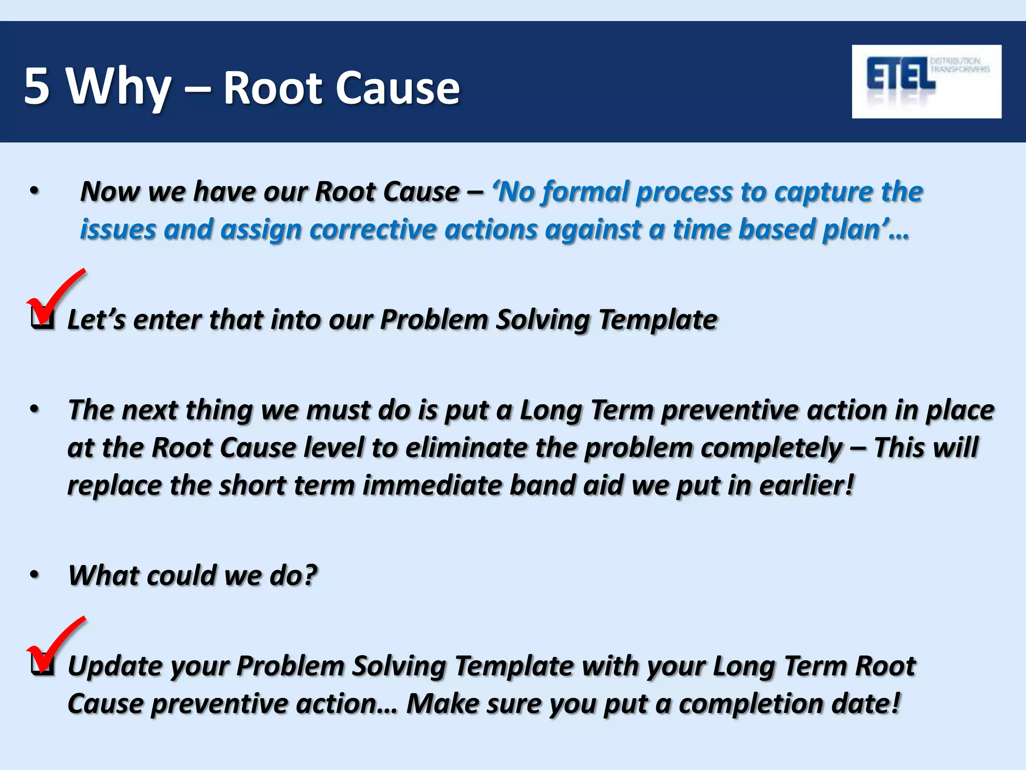 5 Why – Root Cause
• Now we have our Root Cause – ‘No formal process to capture the
issues and assign corrective actions against a time based plan’…
 Let’s enter that into our Problem Solving Template
• The next thing we must do is put a Long Term preventive action in place
at the Root Cause level to eliminate the problem completely – This will
replace the short term immediate band aid we put in earlier!
• What could we do?
 Update your Problem Solving Template with your Long Term Root
Cause preventive action… Make sure you put a completion date!
P
P
 
